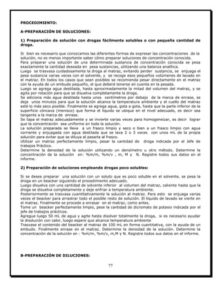 77
PROCEDIMIENTO:
A-PREPARACIÓN DE SOLUCIONES:
1) Preparación de solución con drogas fácilmente solubles o con pequeña cantidad de
droga.
Si bien es necesario que conozcamos las diferentes formas de expresar las concentraciones de la
solución, no es menos importante saber cómo preparar soluciones de concentración conocida.
Para preparar una solución de una determinada sustancia de concentración conocida se pesa
exactamente la cantidad deseada en pesa sustancias, utilizando una balanza analítica.
Luego se trasvasa cuidadosamente la droga al matraz, evitando perder sustancia, se enjuaga el
pesa sustancia varias veces con el solvente, y se recoge esos pequeños volúmenes de lavado en
el matraz. En todos los casos que sean posibles se recomienda pesar directamente en el matraz
con la ayuda de un embudo pequeño, el que deberá tenerse en cuenta en la pesada.
Luego se agrega agua destilada, hasta aproximadamente la mitad del volumen del matraz, y se
agita por rotación para que se disuelva completamente la droga.
Se adiciona más agua destilada hasta unos centímetros por debajo de la marca de enrase, se
deja unos minutos para que la solución alcance la temperatura ambiente y el cuello del matraz
esté lo más seco posible. Finalmente se agrega agua, gota a gota, hasta que la parte inferior de la
superficie cóncava (menisco) que forma el líquido se ubique en el nivel adecuado, es decir sea
tangente a la marca de enrase.
Se tapa el matraz adecuadamente y se invierte varias veces para homogeneizar, es decir lograr
que la concentración sea uniforme en toda la solución.
La solución preparada se lleva a un frasco limpio y seco o bien a un frasco limpio con agua
corriente y enjuagada con agua destilada que se lava 2 o 3 veces con unos mL de la propia
solución para evitar que se diluya al pasarla al frasco.
Utilizar un matraz perfectamente limpio, pesar la cantidad de droga indicada por el Jefe de
trabajos Práctico.
Determine la densidad de la solución utilizando un densímetro u otro método. Determine la
concentración de la solución en: %m/m, %m/v , m, M y N. Registre todos sus datos en el
informe.
2) Preparación de soluciones empleando drogas poco solubles:
Si se desea preparar una solución con un soluto que es poco soluble en el solvente, se pesa la
droga en un beacker siguiendo el procedimiento adecuado.
Luego disuelva con una cantidad de solvente inferior al volumen del matraz, caliente hasta que la
droga se disuelva completamente y deje enfriar a temperatura ambiente.
Posteriormente se trasvasa cuantitativamente la solución al matraz. Para esto se enjuaga varias
veces el beacker para arrastrar todo el posible resto de solución. El líquido de lavado se vierte en
el matraz. Finalmente se procede a enrasar en el matraz, como antes.
Tome un beacker perfectamente limpio, pese la cantidad de dicromato de potasio indicada por el
jefe de trabajos prácticos.
Agregue luego 50 mL de agua y agite hasta disolver totalmente la droga, si es necesario ayudar
la disolución con calor, luego espere que alcance temperatura ambiente
Trasvase el contenido del beacker al matraz de 100 mL en forma cuantitativa, con la ayuda de un
embudo. Finalmente enrase en el matraz. Determine la densidad de la solución. Determine la
concentración de la solución en : %m/m, %m/v, m,M y N. Registre todos sus datos en el informe.
B-PREPARACIÓN DE DILUCIONES:
 