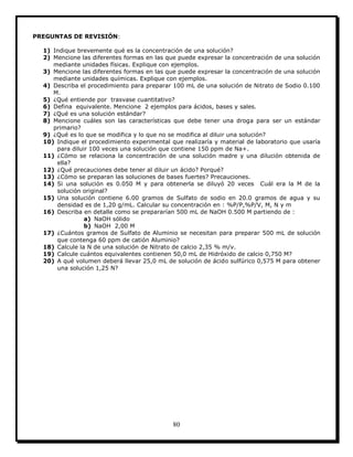 80
PREGUNTAS DE REVISIÓN:
1) Indique brevemente qué es la concentración de una solución?
2) Mencione las diferentes formas en las que puede expresar la concentración de una solución
mediante unidades físicas. Explique con ejemplos.
3) Mencione las diferentes formas en las que puede expresar la concentración de una solución
mediante unidades químicas. Explique con ejemplos.
4) Describa el procedimiento para preparar 100 mL de una solución de Nitrato de Sodio 0.100
M.
5) ¿Qué entiende por trasvase cuantitativo?
6) Defina equivalente. Mencione 2 ejemplos para ácidos, bases y sales.
7) ¿Qué es una solución estándar?
8) Mencione cuáles son las características que debe tener una droga para ser un estándar
primario?
9) ¿Qué es lo que se modifica y lo que no se modifica al diluir una solución?
10) Indique el procedimiento experimental que realizaría y material de laboratorio que usaría
para diluir 100 veces una solución que contiene 150 ppm de Na+.
11) ¿Cómo se relaciona la concentración de una solución madre y una dilución obtenida de
ella?
12) ¿Qué precauciones debe tener al diluir un ácido? Porqué?
13) ¿Cómo se preparan las soluciones de bases fuertes? Precauciones.
14) Si una solución es 0.050 M y para obtenerla se diluyó 20 veces Cuál era la M de la
solución original?
15) Una solución contiene 6.00 gramos de Sulfato de sodio en 20.0 gramos de agua y su
densidad es de 1,20 g/mL. Calcular su concentración en : %P/P,%P/V, M, N y m
16) Describa en detalle como se prepararían 500 mL de NaOH 0.500 M partiendo de :
a) NaOH sólido
b) NaOH 2,00 M
17) ¿Cuántos gramos de Sulfato de Aluminio se necesitan para preparar 500 mL de solución
que contenga 60 ppm de catión Aluminio?
18) Calcule la N de una solución de Nitrato de calcio 2,35 % m/v.
19) Calcule cuántos equivalentes contienen 50,0 mL de Hidróxido de calcio 0,750 M?
20) A qué volumen deberá llevar 25,0 mL de solución de ácido sulfúrico 0,575 M para obtener
una solución 1,25 N?
 