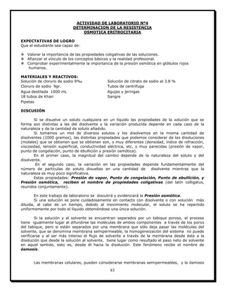 83
ACTIVIDAD DE LABORATORIO Nº4
DETERMINACION DE LA RESISTENCIA
OSMOTICA ERITROCITARIA
EXPECTATIVAS DE LOGRO
Que el estudiante sea capaz de:
 Valorar la importancia de las propiedades coligativas de las soluciones.
 Afianzar el vínculo de los conceptos básicos y la realidad profesional.
 Comprobar experimentalmente la importancia de la presión osmótica en glóbulos rojos
humanos.
MATERIALES Y REACTIVOS:
Solución de cloruro de sodio 9‰ Solución de citrato de sodio al 3.8 %
Cloruro de sodio 9gr. Tubos de centrífuga
Agua destilada 1000 mL Agujas y jeringas
18 tubos de Khan Sangre
Pipetas
DISCUSIÓN
Si se disuelve un soluto cualquiera en un líquido las propiedades de la solución que se
forma son distintas a las del disolvente y la variación producida depende en cada caso de la
naturaleza y de la cantidad de soluto añadido.
Si tomamos un mol de diversos solutos y los disolvemos en la misma cantidad de
disolventes (1000 gramos), las distintas propiedades que podemos considerar de las disoluciones
(molales) que se obtienen que se obtienen son, o muy diferentes (densidad, índice de refracción,
viscosidad, tensión superficial, conductividad eléctrica, etc, o muy parecidas (presión de vapor,
punto de congelación, punto de ebullición y presión osmótica).
En el primer caso, la magnitud del cambio depende de la naturaleza del soluto y del
disolvente.
En el segundo caso, la variación en las propiedades depende fundamentalmente del
número de partículas de soluto disueltas en una cantidad de disolvente mientras que la
naturaleza es muy poco significativa.
Estas propiedades: Presión de vapor, Punto de congelación, Punto de ebullición, y
Presión osmótica, reciben el nombre de propiedades coligativas (del latín colligatus,
reunidos conjuntamente).
En este trabajo de laboratorio se discutirá y evidenciará la Presión osmótica.
Si una solución se pone cuidadosamente en contacto con disolvente o con solución más
diluida, al cabo de un tiempo, debido al movimiento molecular, el soluto se ha repartido
uniformemente por todo el líquido obteniéndose una única solución.
Si la solución y el solvente se encuentran separados por un tabique poroso, el proceso
tiene igualmente lugar al difundirse las moléculas de ambos componentes a través de los poros
del tabique, pero si están separados por una membrana que sólo deja pasar las moléculas del
solvente, que se denomina membrana semipermeable, la homogeneización del sistema no puede
verificarse y al ser más intenso el flujo de solvente a través de la membrana desde éste a la
disolución que desde la solución al solvente, tiene lugar como resultado el paso neto de solvente
en aquel sentido, esto es, desde él hacia la disolución. Este fenómeno recibe el nombre de
ósmosis.
Las membranas celulares, pueden considerarse membranas semipermeables, y la ósmosis
 