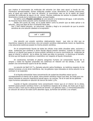 84
que implica el movimiento de moléculas del solvente (en éste caso agua) a través de una
membrana semipermeable. Dichas moléculas pueden cruzar libremente en ambas direcciones,
pero al igual que todos los tipos de difusión, el movimiento neto es de la región de mayor
cantidad de moléculas de agua a la de menor. Muchas moléculas de solutos no pueden difundir
libremente a través de la membrana celular semipermeable.
Se define como Presión osmótica de una solución a la tendencia del agua o del solvente,
de moverse hacia dicha solución como resultado de la ósmosis.
Desde otro punto de vista, se la puede definir como la presión que se debe aplicar a la
solución, para que deje de fluir el solvente hacia ella.
Van`t Hoff realizó estudios en soluciones diluidas y llegó a la conclusión de que la presión
osmótica de una solución obedece a la expresión:
Una solución con presión osmótica relativamente mayor que otra se dice que es
hipertónica respecto de la primera; otra con presión osmótica relativamente menor es hipotónica,
y las soluciones isotónicas poseen la misma presión osmótica.
En el compartimiento líquido de todas las células vivas están disueltas sales, azúcares y
otras sustancias que confieren a dicho líquido alguna presión osmótica. Cuando se coloca una
célula en un líquido que posee la misma presión osmótica no ocurre movimiento de moléculas de
agua al interior o exterior de la célula, de modo que ésta no aumenta ni disminuye el tamaño.
Se dice que tal líquido es isotónico o isosmótico con respecto al líquido intracelular.
En condiciones normales el plasma sanguíneo humano (el componente líquido de la
sangre) y todos los líquidos corporales son isotónicos en relación con las células, o sea que
poseen una concentración igual a la de las células.
La solución de NaCl 0,9 0
/00 llamada solución salina fisiológica es isotónica respecto de las
células humanas y la de otros mamíferos. Así, los glóbulos rojos colocados en dicha solución no se
contraen ni se expanden.
Si el líquido extracelular tiene concentración de sustancias disueltas mayor que la
correspondiente al interior de la célula, tiene presión osmótica mayor que ésta, de modo que una
célula colocada en solución hipertónica pierde agua y se contrae, Tal es el caso de los glóbulos
rojos humanos colocados en solución de cloruro de sodio 1,3%.
Cuando el líquido extracelular tiene concentración menor que en el interior de la célula,
también posee presión osmótica menor y es hipotónico respecto de la célula, de modo que el agua
entra en ésta y hace que la célula aumente de tamaño. Los glóbulos rojos ( o eritrocitos)colocados
en solución de cloruro de sodio 0,6% absorben agua, aumentan de tamaño y se rompen.
 