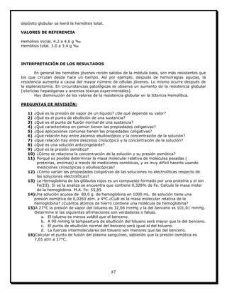87
depósito globular se leerá la hemólisis total.
VALORES DE REFERENCIA
Hemólisis inicial. 4.2 a 4.6 g ‰
Hemólisis total. 3.0 a 3.4 g ‰
INTERPRETACIÓN DE LOS RESULTADOS
En general los hematíes jóvenes recién salidos de la médula ósea, son más resistentes que
los que circulan desde hace un tiempo. Así por ejemplo, después de hemorragias agudas, la
resistencia aumenta a causa del mayor número de células jóvenes. Lo mismo ocurre después de
la esplenectomía. En circunstancias patológicas se observa un aumento de la resistencia globular
(ictericias hepatógenas y anemias tóxicas experimentales).
Hay disminución de los valores de la resistencia globular en la Ictericia Hemolítica.
PREGUNTAS DE REVISIÓN:
1) ¿Qué es la presión de vapor de un líquido? ¿De qué depende su valor?
2) ¿Qué es el punto de ebullición de una sustancia?
3) ¿Qué es el punto de fusión normal de una sustancia?
4) ¿Qué característica en común tienen las propiedades coligativas?
5) ¿Qué aplicaciones comunes tienen las propiedades coligativas?
6) ¿Qué relación hay entre ascenso ebulloscópico y la concentración de la solución?
7) ¿Qué relación hay entre descenso crioscópico y la concentración de la solución?
8) ¿Qué es una solución anticongelante?
9) ¿Qué es la presión osmótica?
10) ¿Cómo se relaciona la concentración de la solución y su presión osmótica?
11) Porqué es posible determinar la masa molecular relativa de moléculas pesadas (
proteínas, enzimas) a través de mediciones osmóticas, y es muy difícil hacerlo usando
mediciones crioscópicas o ebulloscópicas?
12) ¿Cómo varían las propiedades coligativas de las soluciones no electrolíticas respecto de
las soluciones electrolíticas?
13) La Hemoglobina de los glóbulos rojos es un compuesto formado por una proteína y el ion
Fe(III). Si se la analiza se encuentra que contiene 0,328% de Fe. Calcule la masa molar
de la hemoglobina. M.A. Fe: 55,85
14)Una solución acuosa de 80,0 g. de hemoglobina en 1000 mL de solución tiene una
presión osmótica de 0,0260 atm. a 4ºC.¿Cuál es la masa molecular relativa de la
hemoglobina? ¿Cuántos átomos de hierro contiene una molécula de hemoglobina?
15)A 27°C la presión de vapor del tolueno es 32,06 mmHg y la del benceno es 101,01 mmHg.
Determine si las siguientes afirmaciones son verdaderas o falsas.
a. El tolueno es menos volátil que el benceno.
b. A 90 mmHg la tempeartura de ebullición del tolueno será mayor que la del benceno.
c. El punto de ebullición normal del benceno será igual al del tolueno.
d. La fuerzas intermoleculares del tolueno son menores que las del benceno.
16)Calcular el punto de fusión del plasma sanguíneo, sabiendo que la presión osmótica es
7,65 atm a 37°C.
 