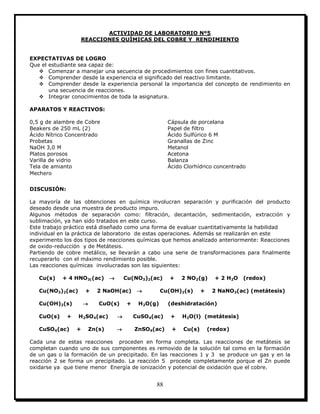 88
ACTIVIDAD DE LABORATORIO Nº5
REACCIONES QUÍMICAS DEL COBRE Y RENDIMIENTO
EXPECTATIVAS DE LOGRO
Que el estudiante sea capaz de:
 Comenzar a manejar una secuencia de procedimientos con fines cuantitativos.
 Comprender desde la experiencia el significado del reactivo limitante.
 Comprender desde la experiencia personal la importancia del concepto de rendimiento en
una secuencia de reacciones.
 Integrar conocimientos de toda la asignatura.
APARATOS Y REACTIVOS:
0,5 g de alambre de Cobre Cápsula de porcelana
Beakers de 250 mL (2) Papel de filtro
Ácido Nítrico Concentrado Ácido Sulfúrico 6 M
Probetas Granallas de Zinc
NaOH 3,0 M Metanol
Platos porosos Acetona
Varilla de vidrio Balanza
Tela de amianto Ácido Clorhídrico concentrado
Mechero
DISCUSIÓN:
La mayoría de las obtenciones en química involucran separación y purificación del producto
deseado desde una muestra de producto impuro.
Algunos métodos de separación como: filtración, decantación, sedimentación, extracción y
sublimación, ya han sido tratados en este curso.
Este trabajo práctico está diseñado como una forma de evaluar cuantitativamente la habilidad
individual en la práctica de laboratorio de estas operaciones. Además se realizarán en este
experimento los dos tipos de reacciones químicas que hemos analizado anteriormente: Reacciones
de oxido-reducción y de Metátesis.
Partiendo de cobre metálico, se llevarán a cabo una serie de transformaciones para finalmente
recuperarlo con el máximo rendimiento posible.
Las reacciones químicas involucradas son las siguientes:
Cu(s) + 4 HNO3((ac)  Cu(NO3)2(ac) + 2 NO2(g) + 2 H2O (redox)
Cu(NO3)2(ac) + 2 NaOH(ac)  Cu(OH)2(s) + 2 NaNO3(ac) (metátesis)
Cu(OH)2(s)  CuO(s) + H2O(g) (deshidratación)
CuO(s) + H2SO4(ac)  CuSO4(ac) + H2O(l) (metátesis)
CuSO4(ac) + Zn(s)  ZnSO4(ac) + Cu(s) (redox)
Cada una de estas reacciones proceden en forma completa. Las reacciones de metátesis se
completan cuando uno de sus componentes es removido de la solución tal como en la formación
de un gas o la formación de un precipitado. En las reacciones 1 y 3 se produce un gas y en la
reacción 2 se forma un precipitado. La reacción 5 procede completamente porque el Zn puede
oxidarse ya que tiene menor Energía de ionización y potencial de oxidación que el cobre.
 