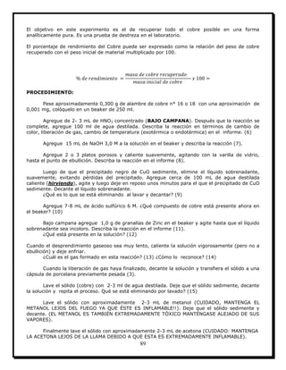 89
El objetivo en este experimento es el de recuperar todo el cobre posible en una forma
analíticamente pura. Es una prueba de destreza en el laboratorio.
El porcentaje de rendimiento del Cobre puede ser expresado como la relación del peso de cobre
recuperado con el peso inicial de material multiplicado por 100.
PROCEDIMIENTO:
Pese aproximadamente 0,300 g de alambre de cobre n* 16 o 18 con una aproximación de
0,001 mg, colóquelo en un beaker de 250 ml.
Agregue de 2- 3 mL de HNO3 concentrado (BAJO CAMPANA). Después que la reacción se
complete, agregue 100 ml de agua destilada. Describa la reacción en términos de cambio de
color, liberación de gas, cambio de temperatura (exotérmica o endotérmica) en el informe. (6)
Agregue 15 mL de NaOH 3,0 M a la solución en el beaker y describa la reacción (7).
Agregue 2 o 3 platos porosos y caliente suavemente, agitando con la varilla de vidrio,
hasta el punto de ebullición. Describa la reacción en el informe (8).
Luego de que el precipitado negro de CuO sedimente, elimine el líquido sobrenadante,
suavemente, evitando pérdidas del precipitado. Agregue cerca de 100 mL de agua destilada
caliente (hirviendo), agite y luego deje en reposo unos minutos para el que el precipitado de CuO
sedimente. Decante el líquido sobrenadante.
¿Qué es lo que se está eliminando al lavar y decantar? (9)
Agregue 7-8 mL de ácido sulfúrico 6 M. ¿Qué compuesto de cobre está presente ahora en
el beaker? (10)
Bajo campana agregue 1,0 g de granallas de Zinc en el beaker y agite hasta que el líquido
sobrenadante sea incoloro. Describa la reacción en el informe (11).
¿Qué está presente en la solución? (12)
Cuando el desprendimiento gaseoso sea muy lento, caliente la solución vigorosamente (pero no a
ebullición) y deje enfriar.
¿Cuál es el gas formado en esta reacción? (13) ¿Cómo lo reconoce? (14)
Cuando la liberación de gas haya finalizado, decante la solución y transfiera el sólido a una
cápsula de porcelana previamente pesada (3).
Lave el sólido (cobre) con 2-3 ml de agua destilada. Deje que el sólido sedimente, decante
la solución y repita el proceso. Qué se está eliminando por lavado? (15)
Lave el sólido con aproximadamente 2-3 mL de metanol (CUIDADO, MANTENGA EL
METANOL LEJOS DEL FUEGO YA QUE ÉSTE ES INFLAMABLE!!). Deje que el sólido sedimente y
decante. (EL METANOL ES TAMBIÉN EXTREMADAMENTE TÓXICO MANTÉNGASE ALEJADO DE SUS
VAPORES).
Finalmente lave el sólido con aproximadamente 2-3 mL de acetona (CUIDADO: MANTENGA
LA ACETONA LEJOS DE LA LLAMA DEBIDO A QUE ESTA ES EXTREMADAMENTE INFLAMABLE).
 