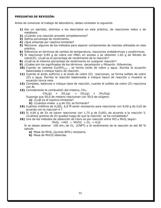 91
PREGUNTAS DE REVISIÓN:
Antes de comenzar el trabajo de laboratorio, debes contestar lo siguiente:
1) Dar un ejemplo, distintos a los descriptos en este práctico, de reacciones redox y de
metátesis.
2) ¿Cuándo una reacción procede completamente?
3) Defina porcentaje de rendimiento.
4) ¿Qué entiende por reactivo limitante?
5) Mencione algunos de los métodos para separar componentes de mezclas utilizados en este
práctico.
6) Diferencie en términos de cambio de temperatura, reacciones endotérmicas y exotérmicas.
7) Si reaccionan 0.85 g de cobre con HNO3 en exceso y se obtienen 1.65 g de Nitrato de
cobre(II). ¿Cuál es el porcentaje de rendimiento de la reacción?
8) ¿Cuál es el máximo porcentaje de rendimiento en cualquier reacción?
9) ¿Cuáles son los significados de los términos: decantación y filtración. Diferencias.
10) Cuando se calienta Cu(OH)2(s) , se forma óxido de cobre y agua. Escriba la ecuación
balanceada e indique tipo/s de reacción.
11) Cuando el ácido sulfúrico y el óxido de cobre (II) reaccionan, se forma sulfato de cobre
(II) y agua. Escriba la reacción balanceada e indique tipo/s de reacción y muestre la
ecuación iónica neta.
12) Complete, balancee e indique tipos de reacción, cuando el sulfato de cobre (II) reacciona
con Al.
13) Considerando la combustión del metano, CH4:
CH4(g) + 2O2(g)  CO2(g) + 2H2O(g)
Suponga que 50,0 de metano reaccionan con 50,0 de oxígeno:
a) ¿Cuál es el reactivo limitante?
b) ¿Cuántos moles y g de CO2 se formarán?
14) Cuántos mililitros de H2SO4 6,0 M serán necesarios para reaccionar con 8,00 g de CuO de
acuerdo con la reacción 4 ?
15) Si 4,00 g de Zn se hacen reaccionar con 1,75 g de CuSO4 de acuerdo a la reacción 5.
¿Cuántos gramos de Zn quedan luego de que la reacción se ha completado?
16) Uno de los métodos de obtención de Cloro es por reacción entre HCl y MnO2 según:
MnO2 +HCl MnCl2 + Cl2 + H2O
Si se desea obtener 100 dm3 de Cl2 (CNPT) y el rendimiento de la reacción es del 90 %
calcule:
a) Masa de MnO2 (pureza 80%) necesaria.
b) Masa de MnCl2 obtenida.
 