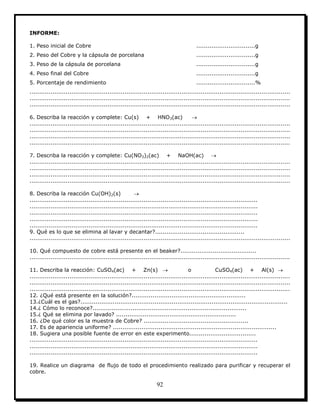 92
INFORME:
1. Peso inicial de Cobre ...............................g
2. Peso del Cobre y la cápsula de porcelana ...............................g
3. Peso de la cápsula de porcelana ...............................g
4. Peso final del Cobre ...............................g
5. Porcentaje de rendimiento ...............................%
.........................................................................................................................................
.........................................................................................................................................
.........................................................................................................................................
6. Describa la reacción y complete: Cu(s) + HNO3(ac) 
.........................................................................................................................................
.........................................................................................................................................
.........................................................................................................................................
.........................................................................................................................................
7. Describa la reacción y complete: Cu(NO3)2(ac) + NaOH(ac) 
.........................................................................................................................................
.........................................................................................................................................
.........................................................................................................................................
.........................................................................................................................................
8. Describa la reacción Cu(OH)2(s) 
........................................................................................................................
........................................................................................................................
........................................................................................................................
........................................................................................................................
........................................................................................................................
9. Qué es lo que se elimina al lavar y decantar?...............................................
.........................................................................................................................................
10. Qué compuesto de cobre está presente en el beaker?........................................
.........................................................................................................................................
11. Describa la reacción: CuSO4(ac) + Zn(s)  o CuSO4(ac) + Al(s) 
.........................................................................................................................................
.........................................................................................................................................
.........................................................................................................................................
12. ¿Qué está presente en la solución?............................................................
13.¿Cuál es el gas?.............................................................................................................
14.¿ Cómo lo reconoce?.................................................................................
15.¿ Qué se elimina por lavado? ...............................................................
16. ¿De qué color es la muestra de Cobre? .......................................................
17. Es de apariencia uniforme? ......................................................................................
18. Sugiera una posible fuente de error en este experimento...................................
........................................................................................................................
........................................................................................................................
........................................................................................................................
19. Realice un diagrama de flujo de todo el procedimiento realizado para purificar y recuperar el
cobre.
 