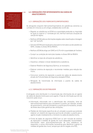 16
GUIA GERAL PARA O CONTROLO DA
EXPOSIÇÃO A AGENTES QUÍMICOS
4.2. 
OBRIGAÇÕES POR INTERVENIENTES NA CADEIA DE
ABASTECIMENTO
4.2.1. OBRIGAÇÕES DOS FABRICANTES/IMPORTADORES
As obrigações enquanto fabricantes/importadores de substâncias estremes ou
contidas em misturas ou em artigos, estabelecidos na UE são:
— 
Registar as substâncias na ECHA se a quantidade produzida ou importada
for igual ou superior a 1 tonelada por ano. Verificar eventuais situações de
isenção de registo;
— 
Notificar a ECHA sobre as informações exigidas sobre classificação e rotulagem
(art.º 40.º do CLP);
— 
SolicitaràECHAautorizaçãoparacolocaçãonomercadoeusodesubstâncias
SVHC, listadas no Anexo XIV do REACH;
— 
Notificar a ECHA de artigo com SVHC em 0,1% m/m e quantidades de 1ton/ano;
— Cumprir as condições de restrições listadas no Anexo XVII do REACH;
— Identificar os tipos de utilização da substância;
— Classificar, embalar e rotular devidamente a substância;
— Elaborar Relatório de Segurança Química, se necessário;
— 
Elaborar cenários de exposição e recomendar medidas para redução dos
riscos;
— 
Comunicar cenários de exposição a jusante da cadeia de abastecimento
através da Ficha de Dados de Segurança alargada (FDSa);
— 
Obrigação de transmissão de informação a jusante da cadeia de
abastecimento.
4.2.2. OBRIGAÇÕES DO DISTRIBUIDOR
A obrigação como distribuidor é a transmissão das informações de um agente
da cadeia de abastecimento para outro agente. O tipo de informação que tem de
transmitir pode incluir:
— 
Informação relacionada com a identificação das utilizações, tanto de
fabricantes/importadores para utilizadores a jusante, por exemplo, através
de questionários, como de utilizadores a jusante para fornecedores, através
de breves descrições genéricas das utilizações;
— 
Pedidos de informação específicos de um utilizador a jusante que pretende
elaborar um relatório de segurança química de utilizador a jusante para o
agente situado imediatamente a montante na cadeia de abastecimento;
— 
Fichas de dados de segurança (FDS) (com ou sem inclusão de cenários
de exposição) e medidas de gestão de riscos adequadas recomendadas.
Informações sobre autorizações/restrições de uma substância, se
disponíveis, e outras informações necessárias para identificar e aplicar as
medidas de gestão dos riscos, sempre que não for exigida uma FDS;
O REACH exige que os
fabricantes, importadores,
utilizadores a jusante e
distribuidores mantenham
as informações
atualizadas durante 10
anos a contar da data do
último fornecimento de
produtos químicos.
 