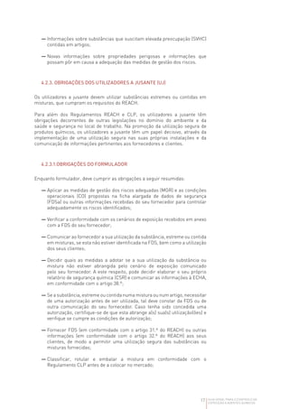 17 GUIA GERAL PARA O CONTROLO DA
EXPOSIÇÃO A AGENTES QUÍMICOS
— 
Informações sobre substâncias que suscitam elevada preocupação (SVHC)
contidas em artigos;
— 
Novas informações sobre propriedades perigosas e informações que
possam pôr em causa a adequação das medidas de gestão dos riscos.
4.2.3. OBRIGAÇÕES DOS UTILIZADORES A JUSANTE (UJ)
Os utilizadores a jusante devem utilizar substâncias estremes ou contidas em
misturas, que cumpram os requisitos do REACH.
Para além dos Regulamentos REACH e CLP, os utilizadores a jusante têm
obrigações decorrentes de outras legislações no domínio do ambiente e da
saúde e segurança no local de trabalho. Na promoção da utilização segura de
produtos químicos, os utilizadores a jusante têm um papel decisivo, através da
implementação de uma utilização segura nas suas próprias instalações e da
comunicação de informações pertinentes aos fornecedores e clientes.
4.2.3.1.OBRIGAÇÕES DO FORMULADOR
Enquanto formulador, deve cumprir as obrigações a seguir resumidas:
— 
Aplicar as medidas de gestão dos riscos adequadas (MGR) e as condições
operacionais (CO) propostas na ficha alargada de dados de segurança
(FDSa) ou outras informações recebidas do seu fornecedor para controlar
adequadamente os riscos identificados;
— 
Verificar a conformidade com os cenários de exposição recebidos em anexo
com a FDS do seu fornecedor;
— 
Comunicar ao fornecedor a sua utilização da substância, estreme ou contida
em misturas, se esta não estiver identificada na FDS, bem como a utilização
dos seus clientes;
— 
Decidir quais as medidas a adotar se a sua utilização da substância ou
mistura não estiver abrangida pelo cenário de exposição comunicado
pelo seu fornecedor. A este respeito, pode decidir elaborar o seu próprio
relatório de segurança química (CSR) e comunicar as informações à ECHA,
em conformidade com o artigo 38.º;
— 
Se a substância, estreme ou contida numa mistura ou num artigo, necessitar
de uma autorização antes de ser utilizada, tal deve constar da FDS ou de
outra comunicação do seu fornecedor. Caso tenha sido concedida uma
autorização, certifique-se de que esta abrange a(s) sua(s) utilização(ões) e
verifique se cumpre as condições de autorização;
— 
Fornecer FDS (em conformidade com o artigo 31.º do REACH) ou outras
informações (em conformidade com o artigo 32.º do REACH) aos seus
clientes, de modo a permitir uma utilização segura das substâncias ou
misturas fornecidas;
— 
Classificar, rotular e embalar a mistura em conformidade com o
Regulamento CLP antes de a colocar no mercado;
 