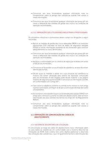 18
GUIA GERAL PARA O CONTROLO DA
EXPOSIÇÃO A AGENTES QUÍMICOS
— 
Comunicar aos seus fornecedores qualquer informação nova ou
complementar sobre os perigos das substâncias quando tiver acesso a
novas informações;
— 
Comunicar aos seus fornecedores qualquer informação que possa pôr em
causa a adequação das medidas de gestão dos riscos e as condições de
operação recomendadas.
4.2.3.2. OBRIGAÇÕES DOS UTILIZADORES INDUSTRIAIS E PROFISSIONAIS
Os utilizadores industriais e profissionais devem cumprir as obrigações a seguir
resumidas:
— 
Aplicar as medidas de gestão dos riscos adequadas (MGR) e as condições
operacionais (CO) indicadas na ficha de dados de segurança alargada
(FDSa) ou outras informações recebidas do seu fornecedor para controlar
adequadamente os riscos identificados;
— 
Comunicar aos seus fornecedores qualquer informação que possa pôr em
causa a adequação das medidas de gestão dos riscos e as condições de
operação recomendadas;
— 
Verificar a conformidade com os cenários de exposição recebidos em anexo
à FDS do seu fornecedor;
— 
Comunicar ao fornecedor a sua utilização da substância, se esta não estiver
identificada na FDS;
— 
Decidir quais as medidas a adotar se a sua utilização da substância ou
mistura não estiver abrangida pelo cenário de exposição comunicado
pelo seu fornecedor. A este respeito, pode decidir elaborar o seu próprio
relatório de segurança química (CSR) e comunicar as informações à ECHA,
em conformidade com o artigo 38.º;
— 
Caso utilize a substância, estreme ou contida numa mistura ou num artigo
sujeita a autorização, certifique-se de que a autorização abrange a(s) sua(s)
utilização(ões);
— 
Se incorporar uma substância que suscita elevada preocupação (SVHC) num
artigo para o fornecer a jusante na cadeia de abastecimento, deve fornecer
informações aos seus clientes nos termos do artigo 33.º do Regulamento
REACH;
— 
Comunicar aos seus fornecedores qualquer informação nova ou
complementar sobre os perigos das substâncias quando tiver acesso a
novas informações.
4.3. 
OBRIGAÇÕES DE COMUNICAÇÃO NA CADEIA DE
ABASTECIMENTO
4.3.1 SISTEMA DE DESCRITORES DE UTILIZAÇÃO
A comunicação ao longo da cadeia de abastecimento inclui informação sobre
os usos dados às substâncias em conformidade com o Sistema Descritor de
Utilizações da ECHA. Este sistema tem como objetivo padronizar a descrição
das utilizações das substâncias, o que irá igualmente facilitar a identificação das
 