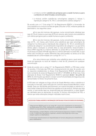 20
GUIA GERAL PARA O CONTROLO DA
EXPOSIÇÃO A AGENTES QUÍMICOS
— 
a mistura contém substâncias perigosas para a saúde humana ou para
o ambiente em determinadas concentrações;
— 
a mistura contém substâncias cancerígenas categoria 2, tóxicas 1;
reprodução categoria 1A, 1B e 2; sensibilizante cutânea categoria 1.
De acordo com o n.º 3 do artigo 31.º do Regulamento REACH, o fornecedor de
uma substância ou mistura é ainda obrigado a facultar a FDS, mediante pedido do
destinatário, nos seguintes casos:
a) no caso de misturas não gasosas, numa concentração individual que
seja 0.1% em massa ou que seja 0.2% em volume, pelo menos uma substância
com efeitos perigosos para a saúde humana ou para o ambiente;
b) no caso de misturas não gasosas, numa concentração individual que
seja 0.1% , em massa, pelo menos uma substância que seja cancerígena da
categoria 2 ou tóxica para a reprodução das categorias 1A, 1B e 2, sensibilizante
cutânea da categoria 1 ou sensibilizante respiratória da categoria 1, ou que tenha
efeitos sobre a lactação ou através dela ou seja persistente, bioacumulável e
tóxica (PBT) segundo os critérios definidos no anexo XIII ou muito persistente e
muito bioacumulável (mPmB) segundo os critérios definidos no anexo XIII, ou que
tenha sido incluída por razões diferentes das mencionadas na alínea a) na lista
estabelecida em conformidade com o artigo 59.º, n.º 1;
c) a uma mistura que contenha uma substância para a qual exista um
limite de exposição no local de trabalho a nível da UE, presente em qualquer
concentração.
Ainda de acordo com o artigo 31.º do Regulamento REACH, a FDS deve conter
16 secções. O formato das FDS tem necessariamente de estar de acordo com
os requisitos estabelecidos no Anexo II do Regulamento REACH, alterado pelo
texto constante do anexo do Regulamento (UE) n.º 2015/830, de 28 de maio. Esta
alteração do Anexo II do Regulamento REACH é aplicável desde 1 de junho de
2015. As informações que devem constar numa Ficha de Dados de Segurança são
apresentadas no Anexo I do presente Guia.
A FDS deve ser redigida na língua oficial do Estado Membro onde a substância é
colocada no mercado, salvo indicação em contrário desse Estado Membro e estar
datada. Deve ser distribuída gratuitamente, em suporte de papel ou eletrónico, o
mais tardar à data do fornecimento da substância ou da mistura. Sempre que seja
revista, a nova versão deve ser disponibilizada aos destinatários, e estes devem
ser alertados para as alterações na secção 16 (outras informações) da FDS, a
menos que essas alterações estejam indicadas noutro local.
Modelo de Ficha de Dados
de Segurança.
É de salientar que, sem
prejuízo do cumprimento
do nº 9 do artigo 31º do
Regulamento REACH,
as FDS elaboradas de
acordo com o Anexo
II do Regulamento
REACH, alterado pelo
Regulamento (UE) Nº
453/2010 fornecidas a
qualquer destinatário
antes de 1/6/2015 podem
continuar a ser utilizadas
e não necessitam de
cumprir o disposto no
novo Anexo II de acordo
com o Regulamento Nº
2015/830 até 31/5/2017, a
menos que seja necessária
uma atualização da FDS
para dar cumprimento
ao nº9 do artigo 31º do
Regulamento REACH.
ACESSO DOS TRABALHADORES À INFORMAÇÃO CONTIDA NAS FICHAS DE DADOS DE SEGURANÇA
O Regulamento REACH prevê no seu artigo 35º o acesso dos trabalhadores às informações,
facultadas pelas FDS e FDSa, relativamente a substâncias ou misturas que os trabalhadores
utilizem ou a que possam estar expostos na sua atividade laboral.
Adicionalmente, o próprio Regime Jurídico da Promoção da Segurança e Saúde no Trabalho
e o DL nº 24/2012 de 6 de fevereiro, suportam o direito à informação dos riscos a que
estejam sujeitos os trabalhadores.
A informação relevante deverá ser disponibilizada em formato adequado para entendimento
pelos trabalhadores.
 