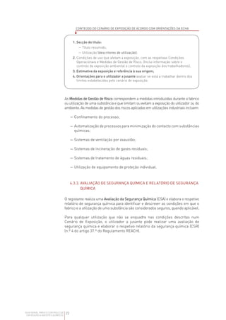 22
GUIA GERAL PARA O CONTROLO DA
EXPOSIÇÃO A AGENTES QUÍMICOS
As Medidas de Gestão de Risco correspondem a medidas introduzidas durante o fabrico
ou utilização de uma substância e que limitam ou evitam a exposição do utilizador ou do
ambiente. As medidas de gestão dos riscos aplicadas em utilizações industriais incluem:

— 
Confinamento do processo;

— 
Automatização de processos para minimização do contacto com substâncias
químicas;

— 
Sistemas de ventilação por exaustão;

— 
Sistemas de incineração de gases residuais;

— 
Sistemas de tratamento de águas residuais;

— 
Utilização de equipamento de proteção individual.
4.3.3. 
AVALIAÇÃO DE SEGURANÇA QUÍMICA E RELATÓRIO DE SEGURANÇA
QUÍMICA
O registante realiza uma Avaliação da Segurança Química (CSA) e elabora o respetivo
relatório de segurança química para identificar e descrever as condições em que o
fabrico e a utilização de uma substância são considerados seguros, quando aplicável.
Para qualquer utilização que não se enquadre nas condições descritas num
Cenário de Exposição, o utilizador a jusante pode realizar uma avaliação de
segurança química e elaborar o respetivo relatório da segurança química (CSR)
(n.º 4 do artigo 37.º do Regulamento REACH).
CONTEÚDO DO CENÁRIO DE EXPOSIÇÃO DE ACORDO COM ORIENTAÇÕES DA ECHA
1. Secção do título:
— Título resumido;
— Utilização (descritores de utilização);
2. 
Condições de uso que afetam a exposição, com as respetivas Condições
Operacionais e Medidas de Gestão de Risco. (Inclui informação sobre o
controlo da exposição ambiental e controlo da exposição dos trabalhadores);
3. Estimativa da exposição e referência à sua origem;
4. 
Orientações para o utilizador a jusante avaliar se está a trabalhar dentro dos
limites estabelecidos pelo cenário de exposição.
 