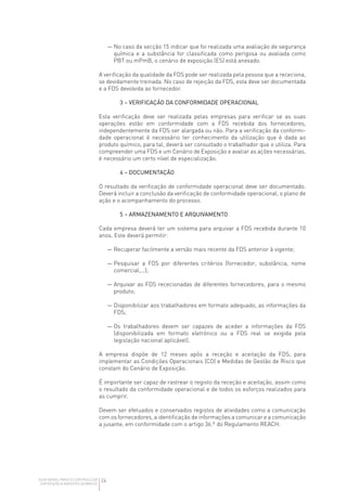 24
GUIA GERAL PARA O CONTROLO DA
EXPOSIÇÃO A AGENTES QUÍMICOS
— 
No caso da secção 15 indicar que foi realizada uma avaliação de segurança
química e a substância for classificada como perigosa ou avaliada como
PBT ou mPmB, o cenário de exposição (ES) está anexado.
A verificação da qualidade da FDS pode ser realizada pela pessoa que a receciona,
se devidamente treinada. No caso de rejeição da FDS, esta deve ser documentada
e a FDS devolvida ao fornecedor.
3 – VERIFICAÇÃO DA CONFORMIDADE OPERACIONAL
Esta verificação deve ser realizada pelas empresas para verificar se as suas
operações estão em conformidade com a FDS recebida dos fornecedores,
independentemente da FDS ser alargada ou não. Para a verificação da conformi­
dade operacional é necessário ter conhecimento da utilização que é dada ao
produto químico, para tal, deverá ser consultado o trabalhador que o utiliza. Para
compreender uma FDS e um Cenário de Exposição e avaliar as ações necessárias,
é necessário um certo nível de especialização.
4 – DOCUMENTAÇÃO
O resultado da verificação de conformidade operacional deve ser documentado.
Deverá incluir a conclusão da verificação de conformidade operacional, o plano de
ação e o acompanhamento do processo.
5 – ARMAZENAMENTO E ARQUIVAMENTO
Cada empresa deverá ter um sistema para arquivar a FDS recebida durante 10
anos. Este deverá permitir:
— 
Recuperar facilmente a versão mais recente da FDS anterior à vigente;
— 
Pesquisar a FDS por diferentes critérios (fornecedor, substância, nome
comercial,...);
— 
Arquivar as FDS rececionadas de diferentes fornecedores, para o mesmo
produto;
— 
Disponibilizar aos trabalhadores em formato adequado, as informações da
FDS;
— 
Os trabalhadores devem ser capazes de aceder a informações da FDS
(disponibilizada em formato eletrónico ou a FDS real se exigida pela
legislação nacional aplicável).
A empresa dispõe de 12 meses após a receção e aceitação da FDS, para
implementar as Condições Operacionais (CO) e Medidas de Gestão de Risco que
constam do Cenário de Exposição.
É importante ser capaz de rastrear o registo da receção e aceitação, assim como
o resultado da conformidade operacional e de todos os esforços realizados para
as cumprir.
Devem ser efetuados e conservados registos de atividades como a comunicação
com os fornecedores, a identificação de informações a comunicar e a comunicação
a jusante, em conformidade com o artigo 36.º do Regulamento REACH.
 