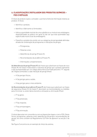 25 GUIA GERAL PARA O CONTROLO DA
EXPOSIÇÃO A AGENTES QUÍMICOS
6. 
CLASSIFICAÇÃO E ROTULAGEM DOS PRODUTOS QUÍMICOS –
FDS E RÓTULOS
O rótulo do produto é para o utilizador, a primeira fonte de informação relativa ao
produto. O rótulo:
— Identifica o produto;
— Identifica o fabricante ou fornecedor;
— 
Indica a quantidade nominal de uma substância ou mistura nas embalagens
disponibilizadas ao público em geral (a não ser que esta quantidade seja
especificada noutro local da embalagem);
— 
Classifica o produto de acordo com as categorias de perigosidade definidas
através de combinação de pictogramas e indicações de perigos:
— Pictogramas;
— Palavras-sinal;
— Advertências de perigo (Frases H);
— Recomendações de prudência (Frases P);
— Informações complementares.
As Advertências de perigo (Frases H) são frases que substituem as frases de risco
(frases R). As frases H descrevem a natureza do perigo que o produto apresenta
e são acompanhadas por um código alfanumérico formado pela letra “H” seguida
de 3 dígitos atribuídos a cada indicação de perigo (Hxxx):
— 
H 2xy perigos físicos;
— 
H 3xy perigos para a saúde;
— 
H 4xy perigos para o meio ambiente.
As Recomendações de prudência (Frases P) são frases que substituem as frases
de segurança (frases S). As frases P, descrevem as recomendações ou medidas
para minimizar ou evitar danos durante a utilização ou eliminação (Pxxx):
— 
P 1xy geral;
— 
P 2xy prevenção;
— 
P 3xy resposta;
— 
P 4xy armazenagem;
— 
P 5xy eliminação.
O rótulo deve estar em consonância com as disposições legais e com a FDS. Desta
forma, pictogramas, palavras-sinal, advertências de perigo e recomendações de
perigo, tal como constam do Regulamento CLP têm de aparecer na secção 2 da
FDS.
Na Figura 5 encontra-se um exemplo do rótulo da acetona.
 