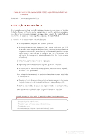 29 GUIA GERAL PARA O CONTROLO DA
EXPOSIÇÃO A AGENTES QUÍMICOS
ETAPA 3: 
PROCEDER A AVALIAÇÃO DE RISCOS QUÍMICOS / IMPLEMENTAR
CO E MGR
Consultar o Capítulo 8 do presente Guia.
8. AVALIAÇÃO DE RISCOS QUÍMICOS
O empregador deve verificar a existência de agentes químicos perigosos no local de
trabalho. Se esta verificação revelar a existência de agentes químicos perigosos,
deverão ser avaliados os riscos para a segurança e a saúde dos trabalhadores
resultantes da presença desses agentes (exposição do trabalhador).
A avaliação de riscos deverá ter em consideração:
a) As propriedades perigosas dos agentes químicos;
b) 
As informações relativas à segurança e à saúde constantes das FDS
de acordo com a legislação aplicável sobre classificação, embalagem e
rotulagem das substâncias e misturas perigosas e outras informações
suplementares necessárias à avaliação de risco fornecidas pelo
fabricante, designadamente a avaliação específica dos riscos para os
utilizadores;
c) A natureza, o grau e a duração da exposição;
d) A presença simultânea de vários agentes químicos perigosos;
e) 
As condições de trabalho que impliquem a presença desses agentes,
incluindo a sua quantidade;
f) 
Os valores limite de exposição profissional estabelecidos por legislação
e normalização;
g) 
Os valores limite de exposição profissional a agentes cancerígenos ou
mutagénicos e ao amianto, estabelecidos em legislação especial;
h) O efeito das medidas de prevenção implementadas ou a implementar;
i) Os resultados disponíveis sobre a vigilância da saúde efetuada.
OS PRINCIPAIS RISCOS ASSOCIADOS AO TRABALHO COM AGENTES QUÍMICOS SÃO:
—Risco de explosão e de incêndio;
—Risco de reação química perigosa e descontrolada;
—Risco de derrame;
—Risco de inalação, ingestão e absorção cutânea e ocular.
 