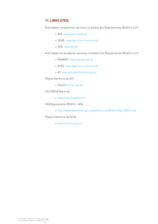 36
GUIA GERAL PARA O CONTROLO DA
EXPOSIÇÃO A AGENTES QUÍMICOS
11. LINKS ÚTEIS
Autoridades competentes nacionais no âmbito dos Regulamentos REACH e CLP:
— APA: www.apambiente.pt
— DGAE: www.dgae.min-economia.pt
— DGS: www.dgs.pt
Autoridades fiscalizadoras nacionais no âmbito dos Regulamentos REACH e CLP:
— IGAMAOT: www.igamaot.gov.pt
— ASAE: www.dgae.min-economia.pt
— AT: www.portaldasfinancas.gov.pt
Página eletrónica da ACT
— http://www.act.gov.pt/
HELPDESK Nacional
— www.reachhelpdesk.pt/
FAQ Regulamento REACH – APA:
— http://www.apambiente.pt/_zdata/Politicas/REACH/FAQ_REACH.pdf
Página eletrónica da ECHA
— www.echa.europa.eu
 