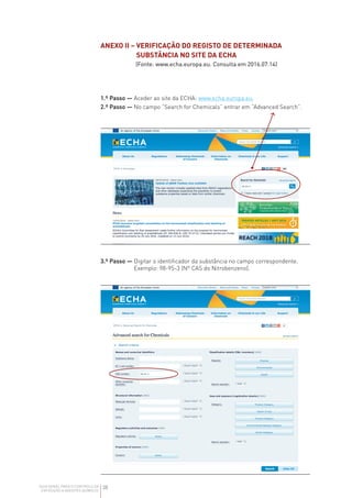 38
GUIA GERAL PARA O CONTROLO DA
EXPOSIÇÃO A AGENTES QUÍMICOS
3.º Passo — 
Digitar o identificador da substância no campo correspondente.
Exemplo: 98-95-3 (Nº CAS do Nitrobenzeno).
ANEXO II – 
VERIFICAÇÃO DO REGISTO DE DETERMINADA
SUBSTÂNCIA NO SITE DA ECHA
(Fonte: www.echa.europa.eu. Consulta em 2016.07.14)
1.º Passo — Aceder ao site da ECHA: www.echa.europa.eu.
2.º Passo — No campo “Search for Chemicals” entrar em “Advanced Search”.
 