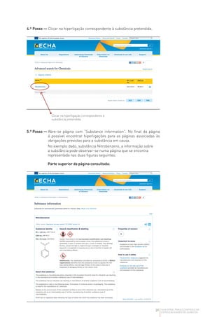 39 GUIA GERAL PARA O CONTROLO DA
EXPOSIÇÃO A AGENTES QUÍMICOS
4.º Passo — 
Clicar na hiperligação correspondente à substância pretendida.
5.º Passo — 
Abre-se página com “Substance information”. No final da página
é possível encontrar hiperligações para as páginas associadas às
obrigações previstas para a substância em causa.
No exemplo dado, substância Nitrobenzeno, a informação sobre
a substância pode observar-se numa página que se encontra
representada nas duas figuras seguintes:
Parte superior da página consultada:
Clicar na hiperligação correspondente à
substância pretendida
 