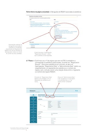 40
GUIA GERAL PARA O CONTROLO DA
EXPOSIÇÃO A AGENTES QUÍMICOS
Parte inferior da página consultada — Obrigações do REACH associadas à substância
Informações relativas às
obrigações associadas à
substância considerada,
decorrentes do Regulamento
REACH. No caso do exemplo do
Nitrobenzeno, refere-se o facto
de constar da lista candidata.
O facto de existir a hiperligação
“Registration Dossier”, indica
que a substância está registada.
Clicando em “Registration Data”
aparece uma listagem com os
registantes da substância em
causa .
Clicar em “Administrative Data”
e ver se aparece o nº de registo
e se está ativo (se o n.º de
registo estiver completo).
6.º Passo — 
Confirmar se o nº de registo que vem na FDS é verdadeiro e
corresponde à substância selecionada, clicando em “Registration
Dossier”. Para essa substância em concreto, ao abrir as
hiperligações “Registration Data” e “Administrative Data” obtém‑se,
respetivamente, os registantes da substância e o número de
registo, sem, contudo, existir uma relação direta entre o registante
e o número de registo REACH.
 