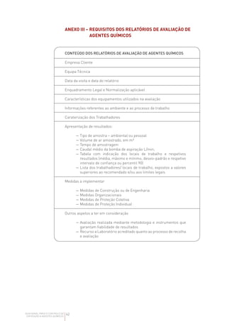 42
GUIA GERAL PARA O CONTROLO DA
EXPOSIÇÃO A AGENTES QUÍMICOS
ANEXO III – 
REQUISITOS DOS RELATÓRIOS DE AVALIAÇÃO DE
AGENTES QUÍMICOS
CONTEÚDO DOS RELATÓRIOS DE AVALIAÇÃO DE AGENTES QUÍMICOS
Empresa Cliente
Equipa Técnica
Data da visita e data do relatório
Enquadramento Legal e Normalização aplicável
Características dos equipamentos utilizados na avaliação
Informações referentes ao ambiente e ao processo de trabalho
Caraterização dos Trabalhadores
Apresentação de resultados:
— 
Tipo de amostra – ambiental ou pessoal
— 
Volume de ar amostrado, em m³
— 
Tempo de amostragem
— 
Caudal médio da bomba de aspiração L/min;
— 
Tabela com indicação dos locais de trabalho e respetivos
resultados (média, máximo e mínimo, desvio-padrão e respetivo
intervalo de confiança ou percentil 90)
— 
Lista dos trabalhadores/ locais de trabalho, expostos a valores
superiores ao recomendado e/ou aos limites legais
Medidas a implementar
— 
Medidas de Construção ou de Engenharia
— 
Medidas Organizacionais
— 
Medidas de Proteção Coletiva
— 
Medidas de Proteção Individual
Outros aspetos a ter em consideração
— 
Avaliação realizada mediante metodologia e instrumentos que
garantam fiabilidade de resultados
— 
Recurso a Laboratório acreditado quanto ao processo de recolha
e avaliação
 