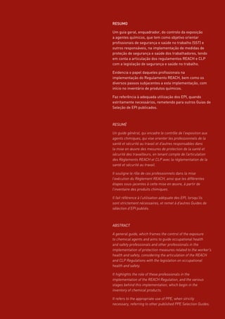 RESUMO
Um guia geral, enquadrador, do controlo da exposição
a agentes químicos, que tem como objetivo orientar
profissionais de segurança e saúde no trabalho (SST) e
outros responsáveis, na implementação de medidas de
proteção de segurança e saúde dos trabalhadores, tendo
em conta a articulação dos regulamentos REACH e CLP
com a legislação de segurança e saúde no trabalho.
Evidencia o papel daqueles profissionais na
implementação do Regulamento REACH, bem como os
diversos passos subjacentes a esta implementação, com
início no inventário de produtos químicos.
Faz referência à adequada utilização dos EPI, quando
estritamente necessários, remetendo para outros Guias de
Seleção de EPI publicados.
RESUMÉ
Un guide général, qui encadre le contrôle de l’exposition aux
agents chimiques, qui vise orienter les professionnels de la
santé et sécurité au travail et d’autres responsables dans
la mise en œuvre des mesures de protection de la santé et
sécurité des travailleurs, en tenant compte de l’articulation
des Règlements REACH et CLP avec la réglementation de la
santé et sécurité au travail.
Il souligne le rôle de ces professionnels dans la mise
l’exécution du Règlement REACH, ainsi que les différentes
étapes sous-jacentes à cette mise en œuvre, à partir de
l’inventaire des produits chimiques.
Il fait référence à l’utilisation adéquate des EPI, lorsqu’ils
sont strictement nécessaires, et remet à d’autres Guides de
sélection d’EPI publiés.
ABSTRACT
A general guide, which frames the control of the exposure
to chemical agents and aims to guide occupational health
and safety professionals and other professionals in the
implementation of protection measures related to the worker’s
health and safety, considering the articulation of the REACH
and CLP Regulations with the legislation on occupational
health and safety.
It highlights the role of these professionals in the
implementation of the REACH Regulation, and the various
stages behind this implementation, which begin in the
inventory of chemical products.
It refers to the appropriate use of PPE, when strictly
necessary, referring to other published PPE Selection Guides.
 