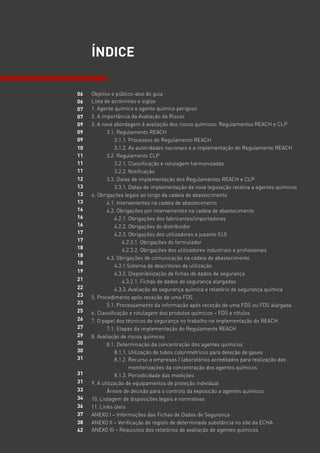 Objetivo e público-alvo do guia
Lista de acrónimos e siglas
1. Agente químico e agente químico perigoso
2. A importância da Avaliação de Riscos
3. A nova abordagem à avaliação dos riscos químicos: Regulamentos REACH e CLP
3.1. Regulamento REACH
3.1.1. Processos do Regulamento REACH
3.1.2. As autoridades nacionais e a implementação do Regulamento REACH
3.2. Regulamento CLP
3.2.1. Classificação e rotulagem harmonizadas
3.2.2. Notificação
3.3. Datas de implementação dos Regulamentos REACH e CLP
3.3.1. Datas de implementação da nova legislação relativa a agentes químicos
4. Obrigações legais ao longo da cadeia de abastecimento
4.1. Intervenientes na cadeia de abastecimento
4.2. Obrigações por intervenientes na cadeia de abastecimento
4.2.1. Obrigações dos fabricantes/importadores
4.2.2. Obrigações do distribuidor
4.2.3. Obrigações dos utilizadores a jusante (UJ)
4.2.3.1. Obrigações do formulador
4.2.3.2. Obrigações dos utilizadores industriais e profissionais
4.3. Obrigações de comunicação na cadeia de abastecimento
4.3.1 Sistema de descritores de utilização
4.3.2. Disponibilização de fichas de dados de segurança
4.3.2.1. Fichas de dados de segurança alargadas
4.3.3. Avaliação de segurança química e relatório de segurança química
5. Procedimento após receção de uma FDS
5.1. Processamento da informação após receção de uma FDS ou FDS alargada
6. Classificação e rotulagem dos produtos químicos – FDS e rótulos
7. O papel dos técnicos de segurança no trabalho na implementação do REACH
7.1. Etapas da implementação do Regulamento REACH
8. Avaliação de riscos químicos
8.1. Determinação da concentração dos agentes químicos
8.1.1. Utilização de tubos colorimétricos para deteção de gases
8.1.2. 
Recurso a empresas / laboratórios acreditados para realização das
monitorizações da concentração dos agentes químicos
8.1.3. Periodicidade das medições
9. A utilização de equipamentos de proteção individual
Árvore de decisão para o controlo da exposição a agentes químicos
10. Listagem de disposições legais e normativas
11. Links úteis
ANEXO I – Informações das Fichas de Dados de Segurança
ANEXO II – Verificação do registo de determinada substância no site da ECHA
ANEXO III – Requisitos dos relatórios de avaliação de agentes químicos
ÍNDICE
06
06
07
07
09
09
09
10
11
11
11
12
13
13
13
16
16
16
17
17
18
18
18
19
21
22
23
23
25
26
27
29
30
30
31
31
31
33
34
36
37
38
42
 