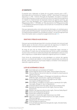 06
GUIA GERAL PARA O CONTROLO DA
EXPOSIÇÃO A AGENTES QUÍMICOS
// CONTEXTO
O presente guia, elaborado no âmbito de um projeto conjunto entre a ACT -
Autoridade para as Condições do Trabalho, a APSEI – Associação Portuguesa de
Segurança e o IPQ - Instituto Português da Qualidade, visa apoiar os quadros
técnicos das empresas, em particular técnicos e técnicos superiores de segurança
no trabalho na implementação da legislação relativa aos agentes químicos, que
requer uma nova abordagem com o aparecimento dos Regulamentos REACH
(Regulamento (CE) n.º 1907/2006, de 18 de dezembro) e CLP (Regulamento (CE)
n.º 1272/2008 do Parlamento Europeu e do Conselho de 16 de dezembro de 2008)
e suas atualizações.
Este guia representa ainda, como instrumento de informação, um contributo para o
projeto-piloto da ECHA intitulado “Campanha de Apoio ao Técnico de ST e Ambiente
na implementação do REACH nos utilizadores a jusante”, em que Portugal participa
(mais informações sobre a campanha na página eletrónica da ACT).
OBJETIVO E PÚBLICO-ALVO DO GUIA
Este guia, que se pretende geral para fácil consulta e utilização, tem como principal
objetivo apoiar os técnicos e técnicos superiores de segurança no trabalho na
nova abordagem à avaliação da exposição a agentes químicos.
Ao longo do guia irão ser feitas referências a disposições legais nacionais e
comunitárias e o modo como se interrelacionam por forma a serem consolidadas
as prescrições mínimas em matéria de proteção dos trabalhadores contra os riscos
para a segurança e a saúde devido à exposição a agentes químicos no trabalho.
Como forma de sistematização de uma abordagem ao controlo dos agentes
químicos no ambiente de trabalho, no final do guia é apresentada uma árvore de
decisão, onde se identificam as principais etapas a considerar numa avaliação à
exposição a agentes químicos.
LISTA DE ACRÓNIMOS E SIGLAS
ACT – Autoridade para as Condições do Trabalho
CAD – Diretiva Agentes Químicos (do inglês, Chemical Agents Directive)
CAS – 
Chemical Abstract Service (um descritor utilizado na classificação de
agentes químicos)
CLP – 
Classificação, Rotulagem e Embalagem de Substâncias e Misturas
(CRE) (do inglês, Classification, Labelling and Packaging)
CMD – 
Diretiva Agentes Cancerígenos e Mutagénicos (do inglês,
Carcinogens and Mutagens Directive)
CMR – 
Carcinogénico, mutagénico ou tóxico para a reprodução (do inglês,
Carcinogen, Mutagen or Toxic for Reprodution)
CO – Condições Operacionais (do inglês, Operational Conditions (OC))
CSA – 
Avaliação da segurança química (do inglês, Chemical Safety
Assessment)
CSR – Relatório de Segurança Química (do inglês, Chemical Safety Report)
DPP – Diretiva das Preparações Perigosas
DSP – Diretiva das Substâncias Perigosas
UJ – Utilizador a Jusante (do inglês, Downstream User (DU))
ECHA – 
Agência Europeia dos Produtos Químicos (do inglês, European
Chemicals Agency)
EPI – Equipamentos de Proteção Individual
FDS – Ficha de Dados de Segurança
FDSa – 
Ficha de Dados de Segurança Alargada (do inglês, Extended Safety
Data Sheet (e-SDS))
 