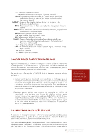 07 GUIA GERAL PARA O CONTROLO DA
EXPOSIÇÃO A AGENTES QUÍMICOS
EEE – Espaço Económico Europeu
ES – Cenário de Exposição (do inglês, Exposure Scenario)
GHS – 
Sistema Mundial Harmonizado de Classificação e Rotulagem
de Produtos Químicos, das Nações Unidas (do inglês, Global
Harmonized System)
IGAMAOT – 
Inspeção-Geral da Agricultura, do Mar, do Ambiente e do
Ordenamento do Território
MGR – 
Medidas de Gestão de Risco (do inglês, Risk Management Measures
(RMM))
mPmB – 
muito Persistente e muito Bioacumulável (em inglês, very Persistent
and very Bioaccumulative (vPvB))
ONU – Organização das Nações Unidas
PBT – Persistente, Bioacumulável e Tóxica
PME – Pequenas e Médias Empresas
REACH – 
Registo, Avaliação, Autorização e Restrição de substâncias
químicas (do inglês, Registration, Evaluation, Authorization and
Restriction of Chemicals)
SST – Segurança e Saúde no Trabalho
SVHC – 
Substâncias de Elevada Preocupação (do inglês, Substances of Very
High Concern)
UE – União Europeia
VLE – Valor Limite de Exposição
1. AGENTE QUÍMICO E AGENTE QUÍMICO PERIGOSO
Agente químico é qualquer elemento ou composto químico, isolado ou em mistura,
que se apresente no estado natural ou seja produzido, utilizado ou libertado em
consequência de uma atividade laboral, incluindo sob a forma de resíduo, seja ou
não intencionalmente produzido ou comercializado.
De acordo com o Decreto-Lei n.º 24/2012, de 6 de fevereiro, o agente químico
perigoso é:
i) 
qualquer agente químico classificado como substância ou mistura perigosa de
acordo com os critérios estabelecidos na legislação aplicável sobre classificação,
embalagem e rotulagem de substâncias e misturas perigosas, esteja ou não
a substância ou mistura classificada nessa legislação, salvo tratando-se de
substâncias ou misturas que só preencham os critérios de classificação como
perigosas para o ambiente;
ii) 
qualquer agente químico que, embora não preencha os critérios de
classificação como perigoso nos termos da subalínea anterior, possa
implicar riscos para a segurança e saúde dos trabalhadores devido às suas
propriedades físico-químicas ou toxicológicas e à forma como é utilizado ou
se apresenta no local de trabalho, incluindo qualquer agente químico sujeito
a um valor limite de exposição profissional estabelecido no Decreto-Lei
n.º 24/2012, de 6 de fevereiro.
2. A IMPORTÂNCIA DA AVALIAÇÃO DE RISCOS
A Avaliação de riscos profissionais é a ferramenta de suporte à decisão que está
na base do processo de gestão do risco, encontrando-se a montante da definição
de medidas preventivas, como representado na Figura 1.
Uma adequada avaliação dos riscos profissionais constitui a base de uma efetiva
gestão em saúde e segurança no trabalho, sendo uma ferramenta fundamental
para a prevenção dos riscos profissionais e, consequentemente, para a redução
Agente químico é
qualquer elemento ou
composto químico a que
o trabalhador pode ficar
exposto no decurso da sua
atividade laboral.
 