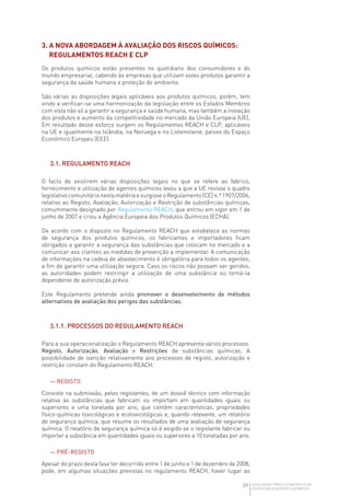 09 GUIA GERAL PARA O CONTROLO DA
EXPOSIÇÃO A AGENTES QUÍMICOS
3. 
A NOVA ABORDAGEM À AVALIAÇÃO DOS RISCOS QUÍMICOS:
REGULAMENTOS REACH E CLP
Os produtos químicos estão presentes no quotidiano dos consumidores e do
mundo empresarial, cabendo às empresas que utilizam estes produtos garantir a
segurança da saúde humana e proteção do ambiente.
São várias as disposições legais aplicáveis aos produtos químicos, porém, tem
vindo a verificar-se uma harmonização da legislação entre os Estados Membros
com vista não só a garantir a segurança e saúde humana, mas também a inovação
dos produtos e aumento da competitividade no mercado da União Europeia (UE).
Em resultado desse esforço surgem os Regulamentos REACH e CLP, aplicáveis
na UE e igualmente na Islândia, na Noruega e no Listenstaine, países do Espaço
Económico Europeu (EEE).
3.1. REGULAMENTO REACH
O facto de existirem várias disposições legais no que se refere ao fabrico,
fornecimento e utilização de agentes químicos levou a que a UE revisse o quadro
legislativocomunitárionestamatériaesurgisseoRegulamento(CE)n.º1907/2006,
relativo ao Registo, Avaliação, Autorização e Restrição de substâncias químicas,
comummente designado por Regulamento REACH, que entrou em vigor em 1 de
junho de 2007 e criou a Agência Europeia dos Produtos Químicos (ECHA).
De acordo com o disposto no Regulamento REACH que estabelece as normas
de segurança dos produtos químicos, os fabricantes e importadores ficam
obrigados a garantir a segurança das substâncias que colocam no mercado e a
comunicar aos clientes as medidas de prevenção a implementar. A comunicação
de informações na cadeia de abastecimento é obrigatória para todos os agentes,
a fim de garantir uma utilização segura. Caso os riscos não possam ser geridos,
as autoridades podem restringir a utilização de uma substância ou torná-la
dependente de autorização prévia.
Este Regulamento pretende ainda promover o desenvolvimento de métodos
alternativos de avaliação dos perigos das substâncias.
3.1.1. PROCESSOS DO REGULAMENTO REACH
Para a sua operacionalização o Regulamento REACH apresenta vários processos:
Registo, Autorização, Avaliação e Restrições de substâncias químicas. A
possibilidade de isenção relativamente aos processos de registo, autorização e
restrição constam do Regulamento REACH.
— REGISTO
Consiste na submissão, pelos registantes, de um dossiê técnico com informação
relativa às substâncias que fabricam ou importam em quantidades iguais ou
superiores a uma tonelada por ano, que contém características, propriedades
físico-químicas toxicológicas e ecotoxicológicas e, quando relevante, um relatório
de segurança química, que resume os resultados de uma avaliação de segurança
química. O relatório de segurança química só é exigido se o registante fabricar ou
importar a substância em quantidades iguais ou superiores a 10 toneladas por ano.
— PRÉ-REGISTO
Apesar do prazo desta fase ter decorrido entre 1 de junho e 1 de dezembro de 2008,
pode, em algumas situações previstas no regulamento REACH, haver lugar ao
 