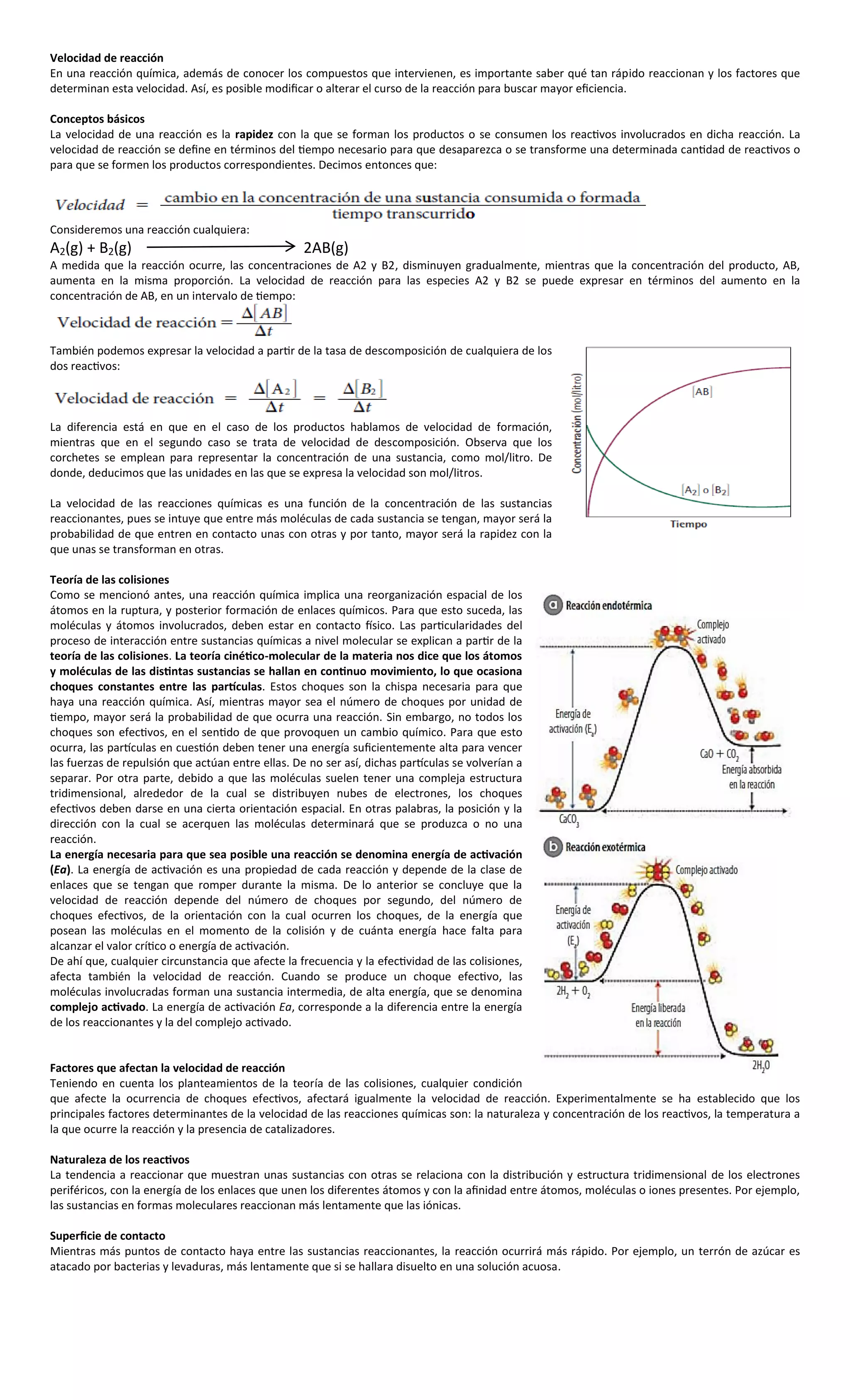 Velocidad de reacción
En una reacción química, además de conocer los compuestos que intervienen, es importante saber qué tan rápido reaccionan y los factores que
determinan esta velocidad. Así, es posible modificar o alterar el curso de la reacción para buscar mayor eficiencia.

Conceptos básicos
La velocidad de una reacción es la rapidez con la que se forman los productos o se consumen los reactivos involucrados en dicha reacción. La
velocidad de reacción se define en términos del tiempo necesario para que desaparezca o se transforme una determinada cantidad de reactivos o
para que se formen los productos correspondientes. Decimos entonces que:




Consideremos una reacción cualquiera:
A2(g) + B2(g)                                      2AB(g)
A medida que la reacción ocurre, las concentraciones de A2 y B2, disminuyen gradualmente, mientras que la concentración del producto, AB,
aumenta en la misma proporción. La velocidad de reacción para las especies A2 y B2 se puede expresar en términos del aumento en la
concentración de AB, en un intervalo de tiempo:



También podemos expresar la velocidad a partir de la tasa de descomposición de cualquiera de los
dos reactivos:



La diferencia está en que en el caso de los productos hablamos de velocidad de formación,
mientras que en el segundo caso se trata de velocidad de descomposición. Observa que los
corchetes se emplean para representar la concentración de una sustancia, como mol/litro. De
donde, deducimos que las unidades en las que se expresa la velocidad son mol/litros.

La velocidad de las reacciones químicas es una función de la concentración de las sustancias
reaccionantes, pues se intuye que entre más moléculas de cada sustancia se tengan, mayor será la
probabilidad de que entren en contacto unas con otras y por tanto, mayor será la rapidez con la
que unas se transforman en otras.

Teoría de las colisiones
Como se mencionó antes, una reacción química implica una reorganización espacial de los
átomos en la ruptura, y posterior formación de enlaces químicos. Para que esto suceda, las
moléculas y átomos involucrados, deben estar en contacto físico. Las particularidades del
proceso de interacción entre sustancias químicas a nivel molecular se explican a partir de la
teoría de las colisiones. La teoría cinético-molecular de la materia nos dice que los átomos
y moléculas de las distintas sustancias se hallan en continuo movimiento, lo que ocasiona
choques constantes entre las partículas. Estos choques son la chispa necesaria para que
haya una reacción química. Así, mientras mayor sea el número de choques por unidad de
tiempo, mayor será la probabilidad de que ocurra una reacción. Sin embargo, no todos los
choques son efectivos, en el sentido de que provoquen un cambio químico. Para que esto
ocurra, las partículas en cuestión deben tener una energía suficientemente alta para vencer
las fuerzas de repulsión que actúan entre ellas. De no ser así, dichas partículas se volverían a
separar. Por otra parte, debido a que las moléculas suelen tener una compleja estructura
tridimensional, alrededor de la cual se distribuyen nubes de electrones, los choques
efectivos deben darse en una cierta orientación espacial. En otras palabras, la posición y la
dirección con la cual se acerquen las moléculas determinará que se produzca o no una
reacción.
La energía necesaria para que sea posible una reacción se denomina energía de activación
(Ea). La energía de activación es una propiedad de cada reacción y depende de la clase de
enlaces que se tengan que romper durante la misma. De lo anterior se concluye que la
velocidad de reacción depende del número de choques por segundo, del número de
choques efectivos, de la orientación con la cual ocurren los choques, de la energía que
posean las moléculas en el momento de la colisión y de cuánta energía hace falta para
alcanzar el valor crítico o energía de activación.
De ahí que, cualquier circunstancia que afecte la frecuencia y la efectividad de las colisiones,
afecta también la velocidad de reacción. Cuando se produce un choque efectivo, las
moléculas involucradas forman una sustancia intermedia, de alta energía, que se denomina
complejo activado. La energía de activación Ea, corresponde a la diferencia entre la energía
de los reaccionantes y la del complejo activado.


Factores que afectan la velocidad de reacción
Teniendo en cuenta los planteamientos de la teoría de las colisiones, cualquier condición
que afecte la ocurrencia de choques efectivos, afectará igualmente la velocidad de reacción. Experimentalmente se ha establecido que los
principales factores determinantes de la velocidad de las reacciones químicas son: la naturaleza y concentración de los reactivos, la temperatura a
la que ocurre la reacción y la presencia de catalizadores.

Naturaleza de los reactivos
La tendencia a reaccionar que muestran unas sustancias con otras se relaciona con la distribución y estructura tridimensional de los electrones
periféricos, con la energía de los enlaces que unen los diferentes átomos y con la afinidad entre átomos, moléculas o iones presentes. Por ejemplo,
las sustancias en formas moleculares reaccionan más lentamente que las iónicas.

Superficie de contacto
Mientras más puntos de contacto haya entre las sustancias reaccionantes, la reacción ocurrirá más rápido. Por ejemplo, un terrón de azúcar es
atacado por bacterias y levaduras, más lentamente que si se hallara disuelto en una solución acuosa.
 