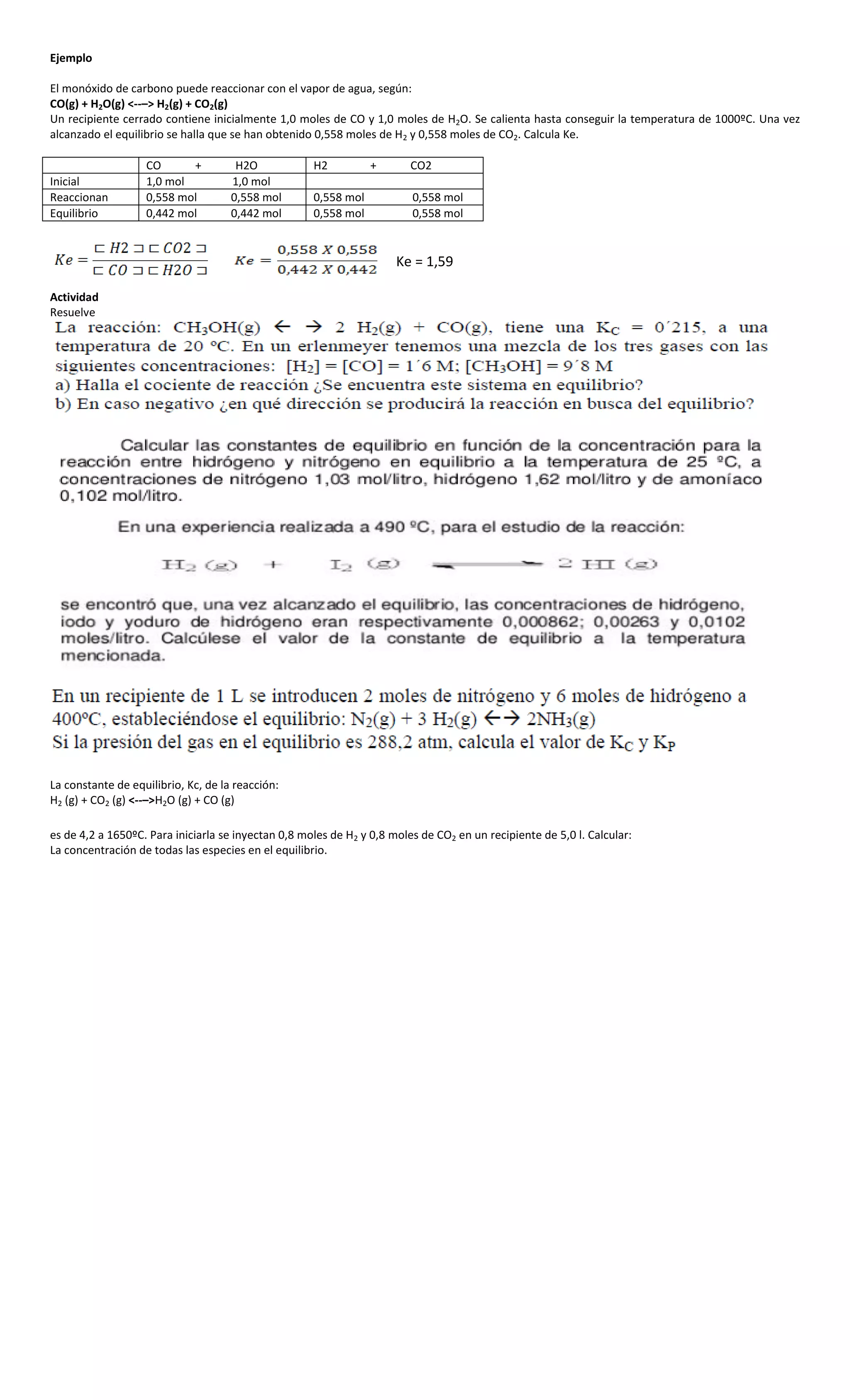 Ejemplo

El monóxido de carbono puede reaccionar con el vapor de agua, según:
CO(g) + H2O(g) <--–> H2(g) + CO2(g)
Un recipiente cerrado contiene inicialmente 1,0 moles de CO y 1,0 moles de H2O. Se calienta hasta conseguir la temperatura de 1000ºC. Una vez
alcanzado el equilibrio se halla que se han obtenido 0,558 moles de H2 y 0,558 moles de CO2. Calcula Ke.

                   CO      +          H2O            H2          +       CO2
Inicial            1,0 mol           1,0 mol
Reaccionan         0,558 mol         0,558 mol       0,558 mol           0,558 mol
Equilibrio         0,442 mol         0,442 mol       0,558 mol           0,558 mol


                                                                      Ke = 1,59

Actividad
Resuelve




La constante de equilibrio, Kc, de la reacción:
H2 (g) + CO2 (g) <--–>H2O (g) + CO (g)

es de 4,2 a 1650ºC. Para iniciarla se inyectan 0,8 moles de H2 y 0,8 moles de CO2 en un recipiente de 5,0 l. Calcular:
La concentración de todas las especies en el equilibrio.
 