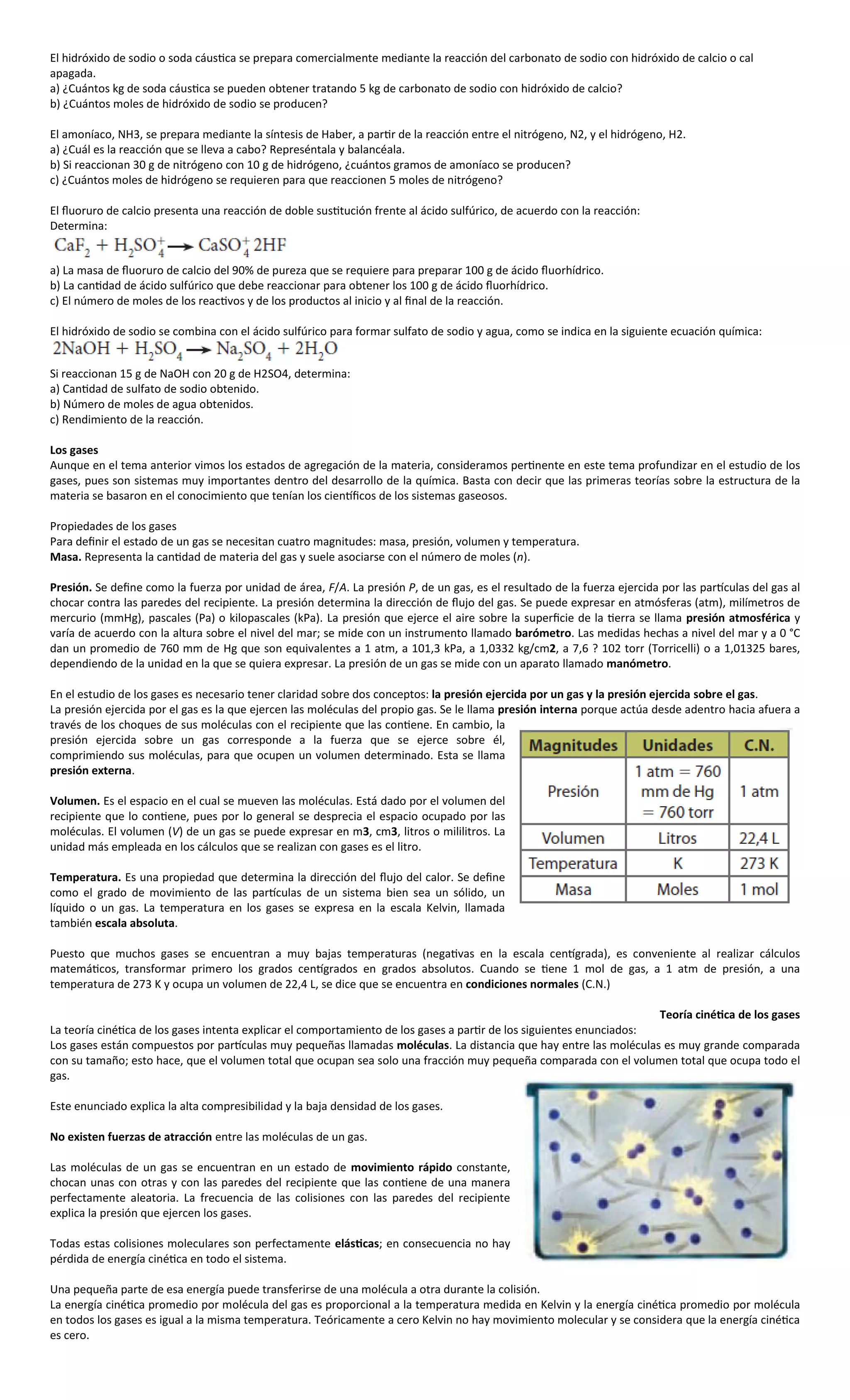 El hidróxido de sodio o soda cáustica se prepara comercialmente mediante la reacción del carbonato de sodio con hidróxido de calcio o cal
apagada.
a) ¿Cuántos kg de soda cáustica se pueden obtener tratando 5 kg de carbonato de sodio con hidróxido de calcio?
b) ¿Cuántos moles de hidróxido de sodio se producen?

El amoníaco, NH3, se prepara mediante la síntesis de Haber, a partir de la reacción entre el nitrógeno, N2, y el hidrógeno, H2.
a) ¿Cuál es la reacción que se lleva a cabo? Represéntala y balancéala.
b) Si reaccionan 30 g de nitrógeno con 10 g de hidrógeno, ¿cuántos gramos de amoníaco se producen?
c) ¿Cuántos moles de hidrógeno se requieren para que reaccionen 5 moles de nitrógeno?

El fluoruro de calcio presenta una reacción de doble sustitución frente al ácido sulfúrico, de acuerdo con la reacción:
Determina:


a) La masa de fluoruro de calcio del 90% de pureza que se requiere para preparar 100 g de ácido fluorhídrico.
b) La cantidad de ácido sulfúrico que debe reaccionar para obtener los 100 g de ácido fluorhídrico.
c) El número de moles de los reactivos y de los productos al inicio y al final de la reacción.

El hidróxido de sodio se combina con el ácido sulfúrico para formar sulfato de sodio y agua, como se indica en la siguiente ecuación química:


Si reaccionan 15 g de NaOH con 20 g de H2SO4, determina:
a) Cantidad de sulfato de sodio obtenido.
b) Número de moles de agua obtenidos.
c) Rendimiento de la reacción.

Los gases
Aunque en el tema anterior vimos los estados de agregación de la materia, consideramos pertinente en este tema profundizar en el estudio de los
gases, pues son sistemas muy importantes dentro del desarrollo de la química. Basta con decir que las primeras teorías sobre la estructura de la
materia se basaron en el conocimiento que tenían los científicos de los sistemas gaseosos.

Propiedades de los gases
Para definir el estado de un gas se necesitan cuatro magnitudes: masa, presión, volumen y temperatura.
Masa. Representa la cantidad de materia del gas y suele asociarse con el número de moles (n).

Presión. Se define como la fuerza por unidad de área, F/A. La presión P, de un gas, es el resultado de la fuerza ejercida por las partículas del gas al
chocar contra las paredes del recipiente. La presión determina la dirección de flujo del gas. Se puede expresar en atmósferas (atm), milímetros de
mercurio (mmHg), pascales (Pa) o kilopascales (kPa). La presión que ejerce el aire sobre la superficie de la tierra se llama presión atmosférica y
varía de acuerdo con la altura sobre el nivel del mar; se mide con un instrumento llamado barómetro. Las medidas hechas a nivel del mar y a 0 °C
dan un promedio de 760 mm de Hg que son equivalentes a 1 atm, a 101,3 kPa, a 1,0332 kg/cm2, a 7,6 ? 102 torr (Torricelli) o a 1,01325 bares,
dependiendo de la unidad en la que se quiera expresar. La presión de un gas se mide con un aparato llamado manómetro.

En el estudio de los gases es necesario tener claridad sobre dos conceptos: la presión ejercida por un gas y la presión ejercida sobre el gas.
La presión ejercida por el gas es la que ejercen las moléculas del propio gas. Se le llama presión interna porque actúa desde adentro hacia afuera a
través de los choques de sus moléculas con el recipiente que las contiene. En cambio, la
presión ejercida sobre un gas corresponde a la fuerza que se ejerce sobre él,
comprimiendo sus moléculas, para que ocupen un volumen determinado. Esta se llama
presión externa.

Volumen. Es el espacio en el cual se mueven las moléculas. Está dado por el volumen del
recipiente que lo contiene, pues por lo general se desprecia el espacio ocupado por las
moléculas. El volumen (V) de un gas se puede expresar en m3, cm3, litros o mililitros. La
unidad más empleada en los cálculos que se realizan con gases es el litro.

Temperatura. Es una propiedad que determina la dirección del flujo del calor. Se define
como el grado de movimiento de las partículas de un sistema bien sea un sólido, un
líquido o un gas. La temperatura en los gases se expresa en la escala Kelvin, llamada
también escala absoluta.

Puesto que muchos gases se encuentran a muy bajas temperaturas (negativas en la escala centígrada), es conveniente al realizar cálculos
matemáticos, transformar primero los grados centígrados en grados absolutos. Cuando se tiene 1 mol de gas, a 1 atm de presión, a una
temperatura de 273 K y ocupa un volumen de 22,4 L, se dice que se encuentra en condiciones normales (C.N.)

                                                                                                                       Teoría cinética de los gases
La teoría cinética de los gases intenta explicar el comportamiento de los gases a partir de los siguientes enunciados:
Los gases están compuestos por partículas muy pequeñas llamadas moléculas. La distancia que hay entre las moléculas es muy grande comparada
con su tamaño; esto hace, que el volumen total que ocupan sea solo una fracción muy pequeña comparada con el volumen total que ocupa todo el
gas.

Este enunciado explica la alta compresibilidad y la baja densidad de los gases.

No existen fuerzas de atracción entre las moléculas de un gas.

Las moléculas de un gas se encuentran en un estado de movimiento rápido constante,
chocan unas con otras y con las paredes del recipiente que las contiene de una manera
perfectamente aleatoria. La frecuencia de las colisiones con las paredes del recipiente
explica la presión que ejercen los gases.

Todas estas colisiones moleculares son perfectamente elásticas; en consecuencia no hay
pérdida de energía cinética en todo el sistema.

Una pequeña parte de esa energía puede transferirse de una molécula a otra durante la colisión.
La energía cinética promedio por molécula del gas es proporcional a la temperatura medida en Kelvin y la energía cinética promedio por molécula
en todos los gases es igual a la misma temperatura. Teóricamente a cero Kelvin no hay movimiento molecular y se considera que la energía cinética
es cero.
 
