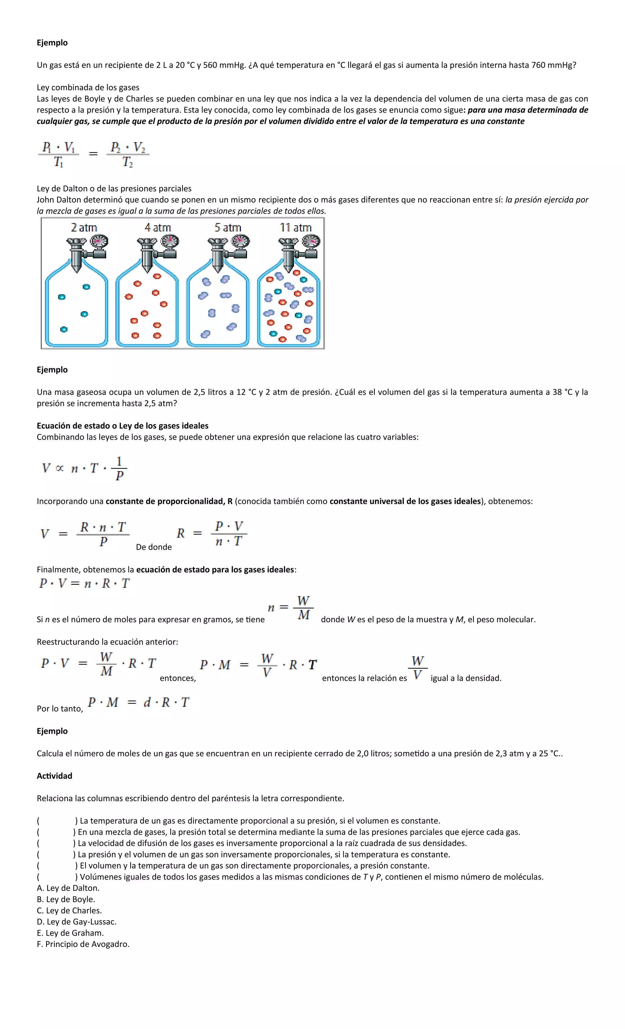 Ejemplo

Un gas está en un recipiente de 2 L a 20 °C y 560 mmHg. ¿A qué temperatura en °C llegará el gas si aumenta la presión interna hasta 760 mmHg?

Ley combinada de los gases
Las leyes de Boyle y de Charles se pueden combinar en una ley que nos indica a la vez la dependencia del volumen de una cierta masa de gas con
respecto a la presión y la temperatura. Esta ley conocida, como ley combinada de los gases se enuncia como sigue: para una masa determinada de
cualquier gas, se cumple que el producto de la presión por el volumen dividido entre el valor de la temperatura es una constante




Ley de Dalton o de las presiones parciales
John Dalton determinó que cuando se ponen en un mismo recipiente dos o más gases diferentes que no reaccionan entre sí: la presión ejercida por
la mezcla de gases es igual a la suma de las presiones parciales de todos ellos.




Ejemplo

Una masa gaseosa ocupa un volumen de 2,5 litros a 12 °C y 2 atm de presión. ¿Cuál es el volumen del gas si la temperatura aumenta a 38 °C y la
presión se incrementa hasta 2,5 atm?

Ecuación de estado o Ley de los gases ideales
Combinando las leyes de los gases, se puede obtener una expresión que relacione las cuatro variables:




Incorporando una constante de proporcionalidad, R (conocida también como constante universal de los gases ideales), obtenemos:



                          De donde

Finalmente, obtenemos la ecuación de estado para los gases ideales:




Si n es el número de moles para expresar en gramos, se tiene               donde W es el peso de la muestra y M, el peso molecular.

Reestructurando la ecuación anterior:


                                entonces,                                   entonces la relación es     igual a la densidad.


Por lo tanto,

Ejemplo

Calcula el número de moles de un gas que se encuentran en un recipiente cerrado de 2,0 litros; sometido a una presión de 2,3 atm y a 25 °C..

Actividad

Relaciona las columnas escribiendo dentro del paréntesis la letra correspondiente.

(           ) La temperatura de un gas es directamente proporcional a su presión, si el volumen es constante.
(          ) En una mezcla de gases, la presión total se determina mediante la suma de las presiones parciales que ejerce cada gas.
(          ) La velocidad de difusión de los gases es inversamente proporcional a la raíz cuadrada de sus densidades.
(          ) La presión y el volumen de un gas son inversamente proporcionales, si la temperatura es constante.
(           ) El volumen y la temperatura de un gas son directamente proporcionales, a presión constante.
(           ) Volúmenes iguales de todos los gases medidos a las mismas condiciones de T y P, contienen el mismo número de moléculas.
A. Ley de Dalton.
B. Ley de Boyle.
C. Ley de Charles.
D. Ley de Gay-Lussac.
E. Ley de Graham.
F. Principio de Avogadro.
 