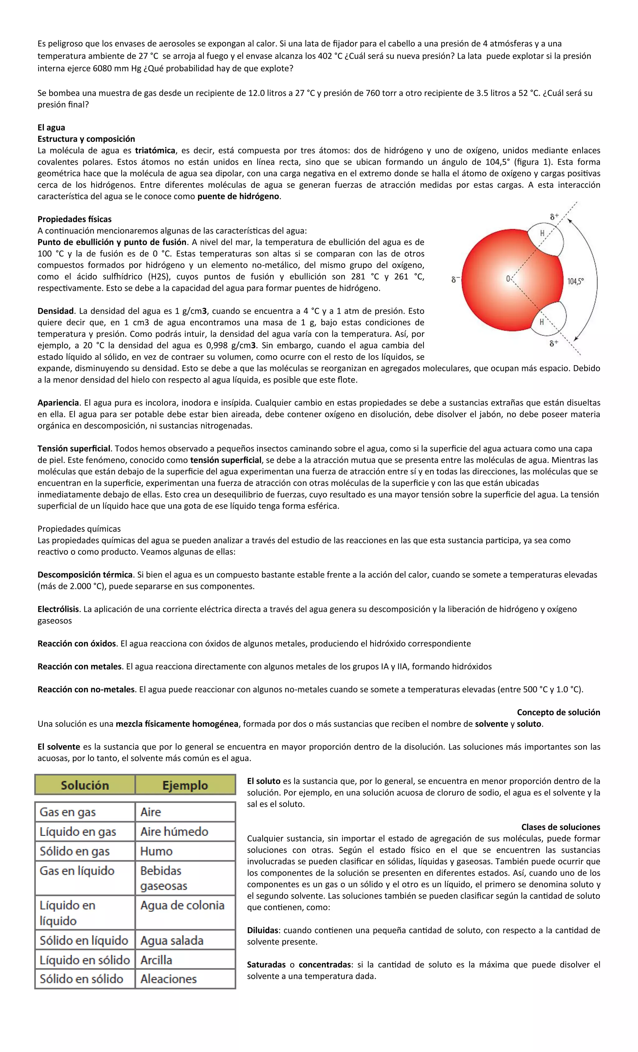 Es peligroso que los envases de aerosoles se expongan al calor. Si una lata de fijador para el cabello a una presión de 4 atmósferas y a una
temperatura ambiente de 27 °C se arroja al fuego y el envase alcanza los 402 °C ¿Cuál será su nueva presión? La lata puede explotar si la presión
interna ejerce 6080 mm Hg ¿Qué probabilidad hay de que explote?

Se bombea una muestra de gas desde un recipiente de 12.0 litros a 27 °C y presión de 760 torr a otro recipiente de 3.5 litros a 52 °C. ¿Cuál será su
presión final?

El agua
Estructura y composición
La molécula de agua es triatómica, es decir, está compuesta por tres átomos: dos de hidrógeno y uno de oxígeno, unidos mediante enlaces
covalentes polares. Estos átomos no están unidos en línea recta, sino que se ubican formando un ángulo de 104,5° (figura 1). Esta forma
geométrica hace que la molécula de agua sea dipolar, con una carga negativa en el extremo donde se halla el átomo de oxígeno y cargas positivas
cerca de los hidrógenos. Entre diferentes moléculas de agua se generan fuerzas de atracción medidas por estas cargas. A esta interacción
característica del agua se le conoce como puente de hidrógeno.

Propiedades físicas
A continuación mencionaremos algunas de las características del agua:
Punto de ebullición y punto de fusión. A nivel del mar, la temperatura de ebullición del agua es de
100 °C y la de fusión es de 0 °C. Estas temperaturas son altas si se comparan con las de otros
compuestos formados por hidrógeno y un elemento no-metálico, del mismo grupo del oxígeno,
como el ácido sulfhídrico (H2S), cuyos puntos de fusión y ebullición son 281 °C y 261 °C,
respectivamente. Esto se debe a la capacidad del agua para formar puentes de hidrógeno.

Densidad. La densidad del agua es 1 g/cm3, cuando se encuentra a 4 °C y a 1 atm de presión. Esto
quiere decir que, en 1 cm3 de agua encontramos una masa de 1 g, bajo estas condiciones de
temperatura y presión. Como podrás intuir, la densidad del agua varía con la temperatura. Así, por
ejemplo, a 20 °C la densidad del agua es 0,998 g/cm3. Sin embargo, cuando el agua cambia del
estado líquido al sólido, en vez de contraer su volumen, como ocurre con el resto de los líquidos, se
expande, disminuyendo su densidad. Esto se debe a que las moléculas se reorganizan en agregados moleculares, que ocupan más espacio. Debido
a la menor densidad del hielo con respecto al agua líquida, es posible que este flote.

Apariencia. El agua pura es incolora, inodora e insípida. Cualquier cambio en estas propiedades se debe a sustancias extrañas que están disueltas
en ella. El agua para ser potable debe estar bien aireada, debe contener oxígeno en disolución, debe disolver el jabón, no debe poseer materia
orgánica en descomposición, ni sustancias nitrogenadas.

Tensión superficial. Todos hemos observado a pequeños insectos caminando sobre el agua, como si la superficie del agua actuara como una capa
de piel. Este fenómeno, conocido como tensión superficial, se debe a la atracción mutua que se presenta entre las moléculas de agua. Mientras las
moléculas que están debajo de la superficie del agua experimentan una fuerza de atracción entre sí y en todas las direcciones, las moléculas que se
encuentran en la superficie, experimentan una fuerza de atracción con otras moléculas de la superficie y con las que están ubicadas
inmediatamente debajo de ellas. Esto crea un desequilibrio de fuerzas, cuyo resultado es una mayor tensión sobre la superficie del agua. La tensión
superficial de un líquido hace que una gota de ese líquido tenga forma esférica.

Propiedades químicas
Las propiedades químicas del agua se pueden analizar a través del estudio de las reacciones en las que esta sustancia participa, ya sea como
reactivo o como producto. Veamos algunas de ellas:

Descomposición térmica. Si bien el agua es un compuesto bastante estable frente a la acción del calor, cuando se somete a temperaturas elevadas
(más de 2.000 °C), puede separarse en sus componentes.

Electrólisis. La aplicación de una corriente eléctrica directa a través del agua genera su descomposición y la liberación de hidrógeno y oxígeno
gaseosos

Reacción con óxidos. El agua reacciona con óxidos de algunos metales, produciendo el hidróxido correspondiente

Reacción con metales. El agua reacciona directamente con algunos metales de los grupos IA y IIA, formando hidróxidos

Reacción con no-metales. El agua puede reaccionar con algunos no-metales cuando se somete a temperaturas elevadas (entre 500 °C y 1.0 °C).

                                                                                                                       Concepto de solución
Una solución es una mezcla físicamente homogénea, formada por dos o más sustancias que reciben el nombre de solvente y soluto.

El solvente es la sustancia que por lo general se encuentra en mayor proporción dentro de la disolución. Las soluciones más importantes son las
acuosas, por lo tanto, el solvente más común es el agua.

                                                       El soluto es la sustancia que, por lo general, se encuentra en menor proporción dentro de la
                                                       solución. Por ejemplo, en una solución acuosa de cloruro de sodio, el agua es el solvente y la
                                                       sal es el soluto.

                                                                                                                                Clases de soluciones
                                                       Cualquier sustancia, sin importar el estado de agregación de sus moléculas, puede formar
                                                       soluciones con otras. Según el estado físico en el que se encuentren las sustancias
                                                       involucradas se pueden clasificar en sólidas, líquidas y gaseosas. También puede ocurrir que
                                                       los componentes de la solución se presenten en diferentes estados. Así, cuando uno de los
                                                       componentes es un gas o un sólido y el otro es un líquido, el primero se denomina soluto y
                                                       el segundo solvente. Las soluciones también se pueden clasificar según la cantidad de soluto
                                                       que contienen, como:

                                                       Diluidas: cuando contienen una pequeña cantidad de soluto, con respecto a la cantidad de
                                                       solvente presente.

                                                       Saturadas o concentradas: si la cantidad de soluto es la máxima que puede disolver el
                                                       solvente a una temperatura dada.
 