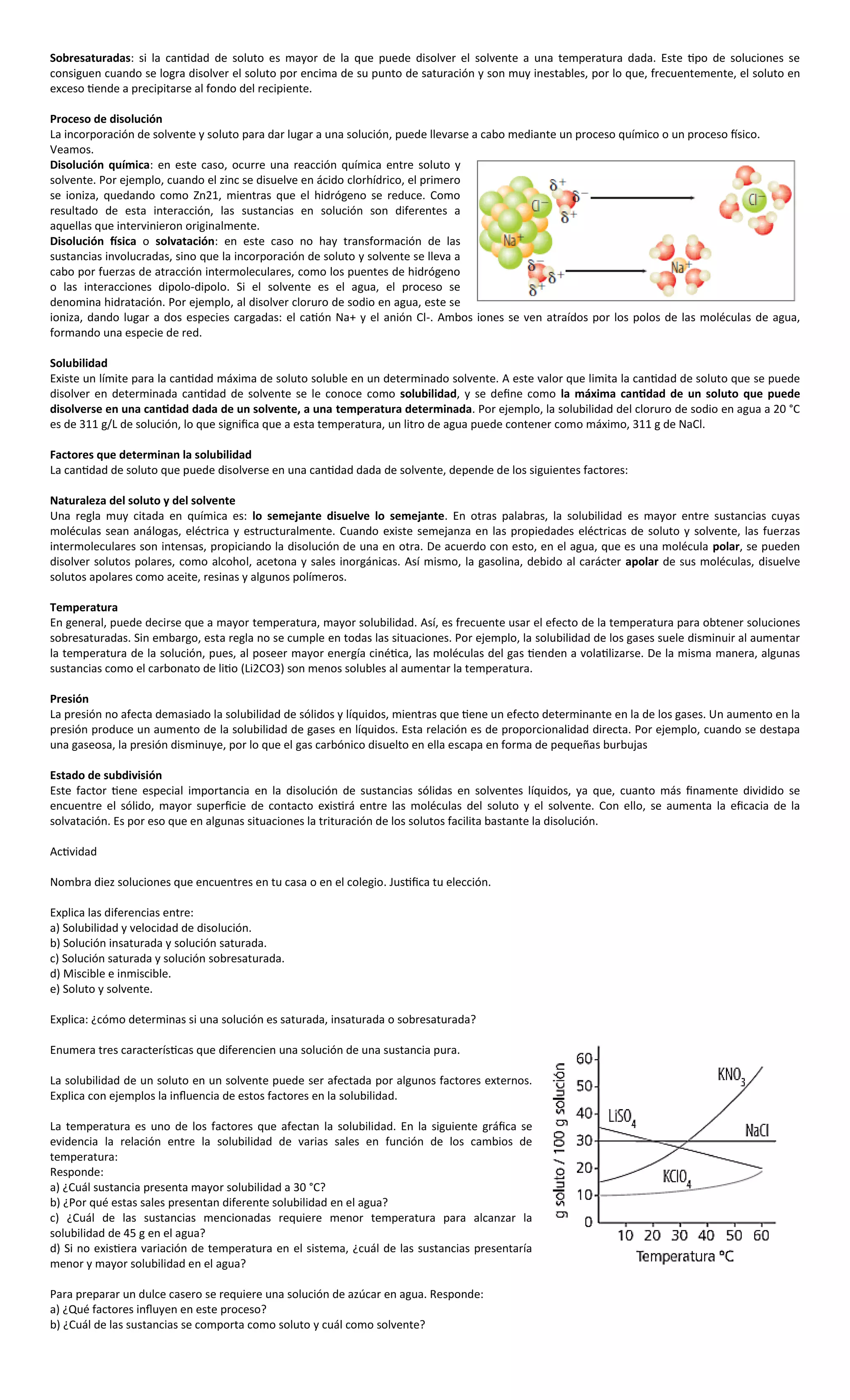 Sobresaturadas: si la cantidad de soluto es mayor de la que puede disolver el solvente a una temperatura dada. Este tipo de soluciones se
consiguen cuando se logra disolver el soluto por encima de su punto de saturación y son muy inestables, por lo que, frecuentemente, el soluto en
exceso tiende a precipitarse al fondo del recipiente.

Proceso de disolución
La incorporación de solvente y soluto para dar lugar a una solución, puede llevarse a cabo mediante un proceso químico o un proceso físico.
Veamos.
Disolución química: en este caso, ocurre una reacción química entre soluto y
solvente. Por ejemplo, cuando el zinc se disuelve en ácido clorhídrico, el primero
se ioniza, quedando como Zn21, mientras que el hidrógeno se reduce. Como
resultado de esta interacción, las sustancias en solución son diferentes a
aquellas que intervinieron originalmente.
Disolución física o solvatación: en este caso no hay transformación de las
sustancias involucradas, sino que la incorporación de soluto y solvente se lleva a
cabo por fuerzas de atracción intermoleculares, como los puentes de hidrógeno
o las interacciones dipolo-dipolo. Si el solvente es el agua, el proceso se
denomina hidratación. Por ejemplo, al disolver cloruro de sodio en agua, este se
ioniza, dando lugar a dos especies cargadas: el catión Na+ y el anión Cl-. Ambos iones se ven atraídos por los polos de las moléculas de agua,
formando una especie de red.

Solubilidad
Existe un límite para la cantidad máxima de soluto soluble en un determinado solvente. A este valor que limita la cantidad de soluto que se puede
disolver en determinada cantidad de solvente se le conoce como solubilidad, y se define como la máxima cantidad de un soluto que puede
disolverse en una cantidad dada de un solvente, a una temperatura determinada. Por ejemplo, la solubilidad del cloruro de sodio en agua a 20 °C
es de 311 g/L de solución, lo que significa que a esta temperatura, un litro de agua puede contener como máximo, 311 g de NaCl.

Factores que determinan la solubilidad
La cantidad de soluto que puede disolverse en una cantidad dada de solvente, depende de los siguientes factores:

Naturaleza del soluto y del solvente
Una regla muy citada en química es: lo semejante disuelve lo semejante. En otras palabras, la solubilidad es mayor entre sustancias cuyas
moléculas sean análogas, eléctrica y estructuralmente. Cuando existe semejanza en las propiedades eléctricas de soluto y solvente, las fuerzas
intermoleculares son intensas, propiciando la disolución de una en otra. De acuerdo con esto, en el agua, que es una molécula polar, se pueden
disolver solutos polares, como alcohol, acetona y sales inorgánicas. Así mismo, la gasolina, debido al carácter apolar de sus moléculas, disuelve
solutos apolares como aceite, resinas y algunos polímeros.

Temperatura
En general, puede decirse que a mayor temperatura, mayor solubilidad. Así, es frecuente usar el efecto de la temperatura para obtener soluciones
sobresaturadas. Sin embargo, esta regla no se cumple en todas las situaciones. Por ejemplo, la solubilidad de los gases suele disminuir al aumentar
la temperatura de la solución, pues, al poseer mayor energía cinética, las moléculas del gas tienden a volatilizarse. De la misma manera, algunas
sustancias como el carbonato de litio (Li2CO3) son menos solubles al aumentar la temperatura.

Presión
La presión no afecta demasiado la solubilidad de sólidos y líquidos, mientras que tiene un efecto determinante en la de los gases. Un aumento en la
presión produce un aumento de la solubilidad de gases en líquidos. Esta relación es de proporcionalidad directa. Por ejemplo, cuando se destapa
una gaseosa, la presión disminuye, por lo que el gas carbónico disuelto en ella escapa en forma de pequeñas burbujas

Estado de subdivisión
Este factor tiene especial importancia en la disolución de sustancias sólidas en solventes líquidos, ya que, cuanto más finamente dividido se
encuentre el sólido, mayor superficie de contacto existirá entre las moléculas del soluto y el solvente. Con ello, se aumenta la eficacia de la
solvatación. Es por eso que en algunas situaciones la trituración de los solutos facilita bastante la disolución.

Actividad

Nombra diez soluciones que encuentres en tu casa o en el colegio. Justifica tu elección.

Explica las diferencias entre:
a) Solubilidad y velocidad de disolución.
b) Solución insaturada y solución saturada.
c) Solución saturada y solución sobresaturada.
d) Miscible e inmiscible.
e) Soluto y solvente.

Explica: ¿cómo determinas si una solución es saturada, insaturada o sobresaturada?

Enumera tres características que diferencien una solución de una sustancia pura.

La solubilidad de un soluto en un solvente puede ser afectada por algunos factores externos.
Explica con ejemplos la influencia de estos factores en la solubilidad.

La temperatura es uno de los factores que afectan la solubilidad. En la siguiente gráfica se
evidencia la relación entre la solubilidad de varias sales en función de los cambios de
temperatura:
Responde:
a) ¿Cuál sustancia presenta mayor solubilidad a 30 °C?
b) ¿Por qué estas sales presentan diferente solubilidad en el agua?
c) ¿Cuál de las sustancias mencionadas requiere menor temperatura para alcanzar la
solubilidad de 45 g en el agua?
d) Si no existiera variación de temperatura en el sistema, ¿cuál de las sustancias presentaría
menor y mayor solubilidad en el agua?

Para preparar un dulce casero se requiere una solución de azúcar en agua. Responde:
a) ¿Qué factores influyen en este proceso?
b) ¿Cuál de las sustancias se comporta como soluto y cuál como solvente?
 