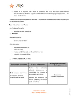 GFPI-F-019
V03
2. Ingrese a la siguiente ruta desde el contenido del curso: Inducción/Contextualización
SENA/Cuestionario: Dinámica organizacional del SENA. Contestar las preguntas propuestas y dar
clic en el botón Enviar.
El Aprendiz tendrá 3 oportunidades para responder y la plataforma calificará automáticamente el desempeño
con la calificación más alta.
Nota: Esta actividad es calificable.
3.3. Ambiente Requerido
• Ambiente virtual de aprendizaje
3.4. Materiales
Material de formación
• Contextualización SENA
Material de apoyo
• Reglamento Aprendiz SENA
• Himno del SENA
• Historia del SENA contada por Rodolfo Martínez Tono
• Inducción Símbolos del SENA
4. ACTIVIDADES DE EVALUACIÓN
Evidencias de Aprendizaje Criterios de Evaluación
Técnicas e Instrumentos de
Evaluación
Evidencia de conocimiento:
Cuestionario: Dinámica
organizacional del SENA.
Realiza las actividades
utilizando eficientemente la
metodología, los recursos y
ambientes de aprendizaje.
Presenta las evidencias de
manera oportuna y de acuerdo
con lo concertado.
Cuestionario.
Rúbrica de conocimiento.
 