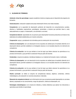 GFPI-F-019
V03
5. GLOSARIO DE TÉRMINOS
Ambiente virtual de aprendizaje: espacio académico donde se ingresa para el desarrollo del programa de
formación.
Autoevaluación: evaluación subjetiva del propio desempeño frente a las metas trazadas.
Competencia: es la capacidad de desempeño partiendo del desarrollo de comportamientos sociales,
afectivos y habilidades cognoscitivas, psicológicas, sensoriales y motoras que permiten llevar a cabo
adecuadamente un papel, un desempeño, una actividad o una tarea.
Competencia laboral: capacidades de una persona para desempeñar funciones productivas con base en los
estándares de calidad establecidas por el sector productivo.
Cooperación: apoyo y socialización de la temática para la construcción de conocimiento.
Criterios de desempeño: son una descripción de los requisitos de calidad para el resultado obtenido en el
desempeño laboral; permiten establecer si el trabajador alcanza o no el resultado descrito en el elemento de
competencia.
Criterios de evaluación: son los que señalan el nivel de logro que deben alcanzar los aprendices en su
proceso de formación y que permiten la valoración final por parte del docente.
Contenidos: conjunto de saberes o temáticas tratadas en un material de formación, texto o multimedia.
Criterios de desempeño: son una descripción de los requisitos de calidad para el resultado obtenido en el
desempeño laboral; permiten establecer si el trabajador alcanza o no el resultado descrito en el elemento de
competencia.
Criterios de evaluación: son los que señalan el nivel de logro que deben alcanzar los aprendices en su
proceso de formación y que permiten la valoración final por parte del docente.
Diseño curricular: se refiere al conjunto de competencias básicas, objetivos, contenidos, criterios
metodológicos y de evaluación en acciones educativas o laborales.
Elemento de competencia laboral: es la información de lo que una persona puede desempeñar en una tarea
laboral y expresada en los conocimientos, rango de aplicación, criterios de desempeño, etc.
Estrategias metodológicas: es la mezcla de métodos y medios didácticos que aplican los instructores o
aprendices para facilitar el aprendizaje.
 