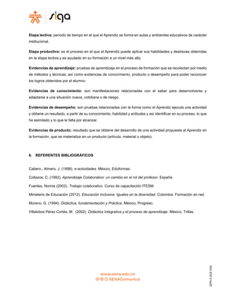 GFPI-F-019
V03
Etapa lectiva: período de tiempo en el que el Aprendiz se forma en aulas y ambientes educativos de carácter
institucional.
Etapa productiva: es el proceso en el que el Aprendiz puede aplicar sus habilidades y destrezas obtenidas
en la etapa lectiva y es ayudado en su formación a un nivel más alto.
Evidencias de aprendizaje: pruebas de aprendizaje en el proceso de formación que se recolectan por medio
de métodos y técnicas, así como evidencias de conocimiento, producto o desempeño para poder reconocer
los logros obtenidos por el alumno.
Evidencias de conocimiento: son manifestaciones relacionadas con el saber para desenvolverse y
adaptarse a una situación nueva, cotidiana o de riesgo.
Evidencias de desempeño: son pruebas relacionadas con la forma como el Aprendiz ejecuta una actividad
y obtiene un resultado, a partir de su conocimiento, habilidad y actitudes y así identificar en su proceso, lo que
ha asimilado y lo que le falta por alcanzar.
Evidencias de producto: resultado que se obtiene del desarrollo de una actividad propuesta al Aprendiz en
la formación, que se materializa en un producto (artículo, material u objeto).
6. REFERENTES BIBLIOGRÁFICOS
Cabero., Almero, J. (1998). e-actividades. México, Eduformas.
Collazos, C. (1992). Aprendizaje Colaborativo: un cambio en el rol del profesor. España.
Fuentes, Norma (2003). Trabajo colaborativo. Curso de capacitación ITESM.
Ministerio de Educación (2012). Educación Inclusiva. Iguales en la diversidad. Colombia: Formación en red.
Moreno, G. (1994). Didáctica, fundamentación y Práctica. México, Progreso.
Villalobos Pérez Cortés, M. (2002). Didáctica integrativa y el proceso de aprendizaje. México, Trillas.
 