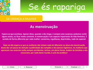 Se és rapariga As menstruação    Espera-se que aconteça. Apesar disso, quando o dia chega, é sempre uma surpresa; podemos sentir algum receio, ou ficar muito contente. A menstruação é um aspecto importante da vida feminina. É sentida de forma diferente por cada mulher: contentes, orgulhosas, deprimidas, nada de especial. Hoje em dia espera-se que as mulheres não sintam nada de diferente na altura da menstruação. Basta dar um pouco de atenção à publicidade dos tampões e dos pensos higiénicos. As mulheres que aparecem nos anúncios estão sempre sorridentes, activas, em plena forma. Andam de bicicleta e não renunciam, por nada deste mundo, à aula de aeróbica!  < A nterior << Início Próximo > Finalizar >> DE CRIANÇA A MULHER 