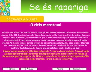 Se és rapariga O ciclo menstrual   Desde o nascimento, os ovários de uma rapariga têm 300 000 a 400 000 óvulos não desenvolvidos. Apenas 400 a 500 de entre eles serão libertados durante a vida de uma mulher. Os ovários ficam em repouso até à puberdade, no momento em que as hormonas sexuais põem em funcionamento o ciclo menstrual. A partir desse momento, todos os meses, um óvulo amadurece num dos dois ovários. Ao mesmo tempo, o útero prepara-se para uma possível gravidez, o seu interior é forrado por uma mucosa com, mais ou menos, 1 mm de espessura, o endométrio, que tem o papel de acolher o óvulo fecundado, é como uma cama fofa ao qual o óvulo se irá fixar.   Quando o óvulo amadurece, é libertado pelo ovário. É o que se chama ovulação. O óvulo é então agarrado pela extremidade da trompa de Falópio que tem uma forma de funil com franjas. Se durante um espaço de tempo de 12 a 24 horas o óvulo não for fecundado por um espermatozóide que consiga chegar à trompa,  o óvulo morre e é reabsorvido.       < A nterior << Início Próximo > Finalizar >> DE CRIANÇA A MULHER 