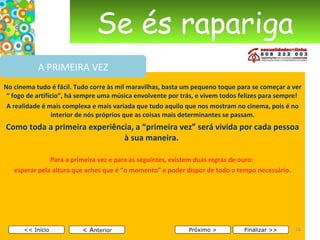Se és rapariga No cinema tudo é fácil. Tudo corre às mil maravilhas, basta um pequeno toque para se começar a ver “ fogo de artifício”, há sempre uma música envolvente por trás, e vivem todos felizes para sempre!  A realidade é mais complexa e mais variada que tudo aquilo que nos mostram no cinema, pois é no interior de nós próprios que as coisas mais determinantes se passam. Como toda a primeira experiência, a “primeira vez” será vivida por cada pessoa à sua maneira.   Para a primeira vez e para as seguintes, existem duas regras de ouro:  esperar pela altura que aches que é “o momento” e poder dispor de todo o tempo necessário.     < A nterior << Início Próximo > Finalizar >> A PRIMEIRA VEZ 