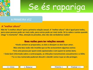 Se és rapariga   A “melhor altura” Não há “a melhor altura” para a primeira relação sexual. A “melhor altura” não é igual para todos, para umas pessoas pode ser mais cedo, para outras pode ser mais tarde. Só tu sabes e sentes quando chega “o momento”. Mas, atenção às pressões, elas não são verdadeiras razões! Boas razões para ter relações sexuais Vocês sentem-se preparados, os dois e desejam os dois fazer amor. Mas esta boa razão não invalida que se lhe acrescentem algumas outras: Tens uma pessoa por quem estás apaixonada e com quem te sentes bem; Estás bem informada sobre a contracepção, as infecções transmissíveis sexualmente e a SIDA; Tu e o teu namorado puderam discutir e decidir como é que se vão proteger.       < A nterior << Início Próximo > Finalizar >> A PRIMEIRA VEZ 