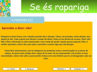 Se és rapariga   Aprender a dizer: não! Ninguém te deve forçar a ter relações quando não o desejas. Talvez, ao princípio, sintas desejo, mas depois já não. Toda a gente tem direito a mudar de ideias. Estás no teu direito de recusar. Dizer não! Não é fácil, sobretudo se estás apaixonada e tens medo de perder aquela pessoa especial. Mas, é melhor aprender a dizer não, que ceder a pressões e aceitar algo que não desejas.  Tenta falar abertamente, sem te refugiares em pretextos como a menstruação ou as dores de cabeça. Se quem está contigo não é capaz de te ouvir, de te compreender e de aceitar as tuas necessidades, talvez não valha a pena perder tempo com uma história que te vai desagradar cada vez mais.        < A nterior << Início Próximo > Finalizar >> A PRIMEIRA VEZ 