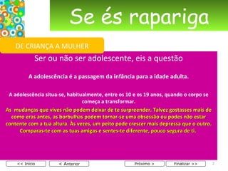 Se és rapariga Ser ou não ser adolescente, eis a questão   A adolescência é a passagem da infância para a idade adulta.   A adolescência situa-se, habitualmente, entre os 10 e os 19 anos, quando o corpo se começa a transformar. As  mudanças que vives não podem deixar de te surpreender. Talvez gostasses mais de como eras antes, as borbulhas podem tornar-se uma obsessão ou podes não estar contente com a tua altura. Às vezes, um peito pode crescer mais depressa que o outro. Comparas-te com as tuas amigas e sentes-te diferente, pouco segura de ti.  < A nterior << Início Próximo > Finalizar >> DE CRIANÇA A MULHER 