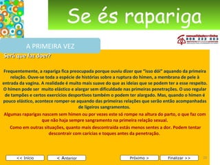 Se és rapariga Será que faz doer?   Frequentemente, a rapariga fica preocupada porque ouviu dizer que “isso dói” aquando da primeira relação. Ouve-se toda a espécie de histórias sobre a ruptura do hímen, a membrana de pele à entrada da vagina. A realidade é muito mais suave do que as ideias que se podem ter a esse respeito. O hímen pode ser  muito elástico e alargar sem dificuldade nas primeiras penetrações. O uso regular de tampões e certos exercícios desportivos também o podem ter alargado. Mas, quando o hímen é pouco elástico, acontece romper-se aquando das primeiras relações que serão então acompanhadas de ligeiros sangramentos.   Algumas raparigas nascem sem hímen ou por vezes este só rompe na altura do parto, o que faz com que não haja sempre sangramento na primeira relação sexual. Como em outras situações, quanto mais descontraída estás menos sentes a dor. Podem tentar descontrair com carícias e toques antes da penetração.      < A nterior << Início Próximo > Finalizar >> A PRIMEIRA VEZ 
