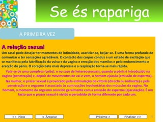 Se és rapariga A relação sexual Um casal pode desejar ter momentos de intimidade, acariciar-se, beijar-se. É uma forma profunda de comunicar e ter sensações agradáveis. O contacto dos corpos conduz a um estado de excitação que se manifesta pela lubrificação da vulva e da vagina e erecção dos mamilos e pelo endurecimento e erecção do pénis. O coração bate mais depressa e a respiração torna-se mais rápida.     Fala-se de uma completa (coito), e no caso de hetereossexuais, quando o pénis é introduzido na vagina (penetração) e, depois de movimentos de vai e vem, o homem ejacula (emissão de esperma).  Na mulher, o prazer sexual é provocado pela estimulação do clítoris (directa ou indirecta) e pela penetração e o orgasmo é associado às contracções involuntárias dos músculos da vagina. No homem, o momento do orgasmo coincide geralmente com a emissão de esperma (ejaculação). É um facto que o prazer sexual é vivido e percebido de forma diferente por cada um.       < A nterior << Início Próximo > Finalizar >> A PRIMEIRA VEZ 