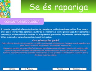 Se és rapariga A consulta ginecológica faz parte da rotina de cuidados de saúde de qualquer mulher. É um espaço onde podes tirar duvidas, aprender a cuidar de ti e realizares o exame ginecológico. Pede conselho às tuas amigas sobre o médico a escolher, ou a alguém em que confies. Se preferires, também te podes dirigir às consultas para adolescentes do centro de saúde. Que informações pedir? Podes informar-te sobre a menstruação, a gravidez, as doenças transmitidas por via sexual, a contracepção e, em geral, sobre tudo o que diz respeito à sexualidade e ao teu corpo. Mas espera também que o/a médico/a te coloque questões pessoais sobre estes assuntos. Os médicos estão sujeitos ao segredo profissional: não podem contar aquilo que tu dizes, mesmo que sejas menor de idade. Portanto, não tenhas medo de responder honestamente às suas questões. Se não te sentes à vontade, tens o direito de mudar de médico. < A nterior << Início Próximo > Finalizar >> CONSULTA GINECOLÓGICA 