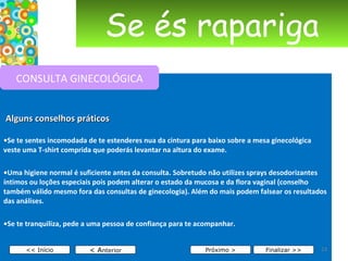 Se és rapariga     Alguns conselhos práticos • Se te sentes incomodada de te estenderes nua da cintura para baixo sobre a mesa ginecológica veste uma T-shirt comprida que poderás levantar na altura do exame. • Uma higiene normal é suficiente antes da consulta. Sobretudo não utilizes sprays desodorizantes íntimos ou loções especiais pois podem alterar o estado da mucosa e da flora vaginal (conselho também válido mesmo fora das consultas de ginecologia). Além do mais podem falsear os resultados das análises. • Se te tranquiliza, pede a uma pessoa de confiança para te acompanhar. < A nterior << Início Próximo > Finalizar >> CONSULTA GINECOLÓGICA 