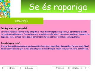 Se és rapariga Será que estou grávida? Se tiveste relações sexuais não protegidas e a tua menstruação não aparece, é bom fazeres o teste de gravidez rapidamente. Tenta não entrar em pânico e não adies o teste com medo do resultado. Só depois de teres certeza é que podes pensar com clareza sobre as eventuais consequências. Quando fazer o teste? O teste de gravidez detecta se a urina contém hormonas específicas da gravidez. Para ser mais fiável deves fazer oito dias após a data prevista para a menstruação. Podes comprar um teste na farmácia. < A nterior << Início Próximo > Finalizar >> GRAVIDEZ 