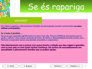 Se és rapariga Se o teste é negativo, evita próximas situações de preocupação usando o preservativo  ou outro método contraceptivo. Se o teste é positivo … Pensa no que a gravidez significa para ti e para a tua vida. Procura APOIO de uma pessoa que te ajude a reflectir. Uma criança necessita de amor, de afecto e disponibilidade durante muitos anos. Portanto é necessário tomar uma decisão consciente e responsável. Fala abertamente com a pessoa com quem tiveste a relação que deu origem à gravidez, com os teus pais ou com quem tenhas confiança. Há centros de aconselhamento em sexualidade e planeamento familiar que te podem ajudar. < A nterior << Início Próximo > Finalizar >> GRAVIDEZ 