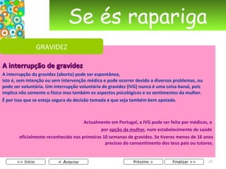 Se és rapariga A interrupção de gravidez A interrupção da gravidez (aborto) pode ser espontânea,  isto é, sem intenção ou sem intervenção médica e pode ocorrer devido a diversos problemas, ou pode ser voluntária. Um interrupção voluntária de gravidez (IVG) nunca é uma coisa banal, pois implica não somente o físico mas também os aspectos psicológicos e os sentimentos da mulher. É por isso que se esteja segura da decisão tomada e que seja também bem apoiada. Actualmente em Portugal, a IVG pode ser feita por médicos, e  por  opção da mulher , num estabelecimento de saúde  oficialmente reconhecido nas primeiras 10 semanas de gravidez. Se tiveres menos de 16 anos precisas do consentimento dos teus pais ou tutores. < A nterior << Início Próximo > Finalizar >> GRAVIDEZ 