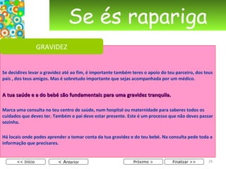 Se és rapariga Se decidires levar a gravidez até ao fim, é importante também teres o apoio do teu parceiro, dos teus pais , dos teus amigos. Mas é sobretudo importante que sejas acompanhada por um médico. A tua saúde e a do bebé são fundamentais para uma gravidez tranquila. Marca uma consulta no teu centro de saúde, num hospital ou maternidade para saberes todos os cuidados que deves ter. Também o pai deve estar presente. Este é um processo que não deves passar sozinha. Há locais onde podes aprender a tomar conta da tua gravidez e do teu bebé. Na consulta pede toda a informação que precisares.  < A nterior << Início Próximo > Finalizar >> GRAVIDEZ 